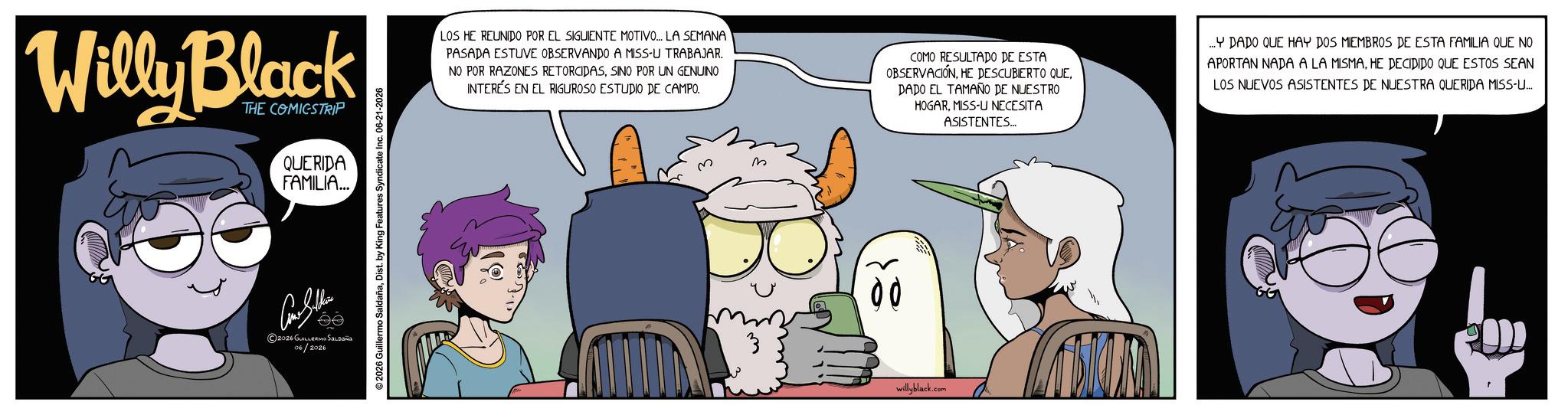 Graphics OCR: Willy Black THE COMICSTRIP QUERIDA FAMILIA... ?????? ©2026 GUILLERMO SALDAÑA 06/2026 2026 Guillermo SaldañaDist. by King Features Syndicate Inc. 06-21-2026 LOS HE REUNIDO POR EL SIGUIENTE MOTIVO... LA SEMANA PASADA ESTUVE OBSERVANDO A MISS-U TRABAJAR. NO POR RAZONES RETORCIDASSINO POR UN GENUINO INTERÉS EN EL RIGUROSO ESTUDIO DE CAMPO. COMO RESULTADO DE ESTA OBSERVACIÓNDADO EL TAMAÑO DE NUESTRO HOGARMISS-U NECESITA ASISTENTES... ...Y DADO QUE HAY DOS MIEMBROS DE ESTA FAMILIA QUE NO APORTAN NADA A LA MISMAHE DECIDIDO QUE ESTOS SEAN LOS NUEVOS ASISTENTES DE NUESTRA QUERIDA MISS-U... 00 willyblack.com Willy Black THE COMICSTRIP QUERIDA FAMILIA ... ?????? © 2026 GUILLERMO SALDAÑA 06/2026 2026 Guillermo SaldañaDist . by King Features Syndicate Inc. 06-21-2026 LOS HE REUNIDO POR EL SIGUIENTE MOTIVO ... LA SEMANA PASADA ESTUVE OBSERVANDO A MISS - U TRABAJAR . NO POR RAZONES RETORCIDASSINO POR UN GENUINO INTERÉS EN EL RIGUROSO ESTUDIO DE CAMPO . COMO RESULTADO DE ESTA OBSERVACIÓNHE DESCUBIERTO QUEDADO EL TAMAÑO DE NUESTRO HOGARMISS - U NECESITA ASISTENTES ... ... Y DADO QUE HAY DOS MIEMBROS DE ESTA FAMILIA QUE NO APORTAN NADA A LA MISMAHE DECIDIDO QUE ESTOS SEAN LOS NUEVOS ASISTENTES DE NUESTRA QUERIDA MISS - U ... 00 willyblack.com