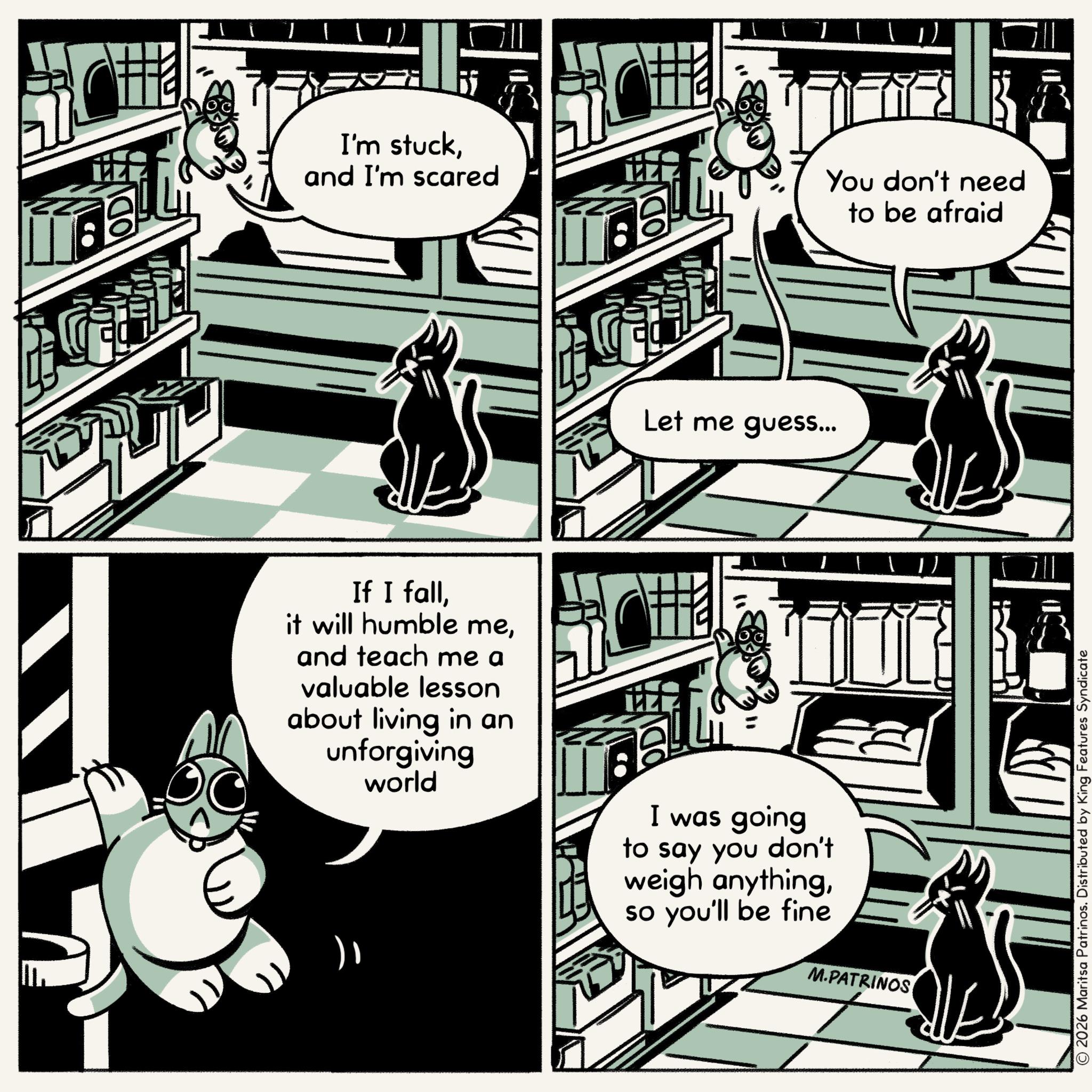 Animated cartoon OCR: I'm stuckand I'm scared Let me guess... You don't need If I falland teach me a valuable lesson about living in an unforgiving world I was going to say you don't weigh anythingso you'll be fine M.PATRINOS to be afraid © 2026 Maritsa Patrinos. Distributed by King Features Syndicate I'm stuckand I'm scared Let me guess ... You don't need If I fallit will humble meand teach me a valuable lesson about living in an unforgiving world I was going to say you don't weigh anythingso you'll be fine M.PATRINOS to be afraid © 2026 Maritsa Patrinos . Distributed by King Features Syndicate