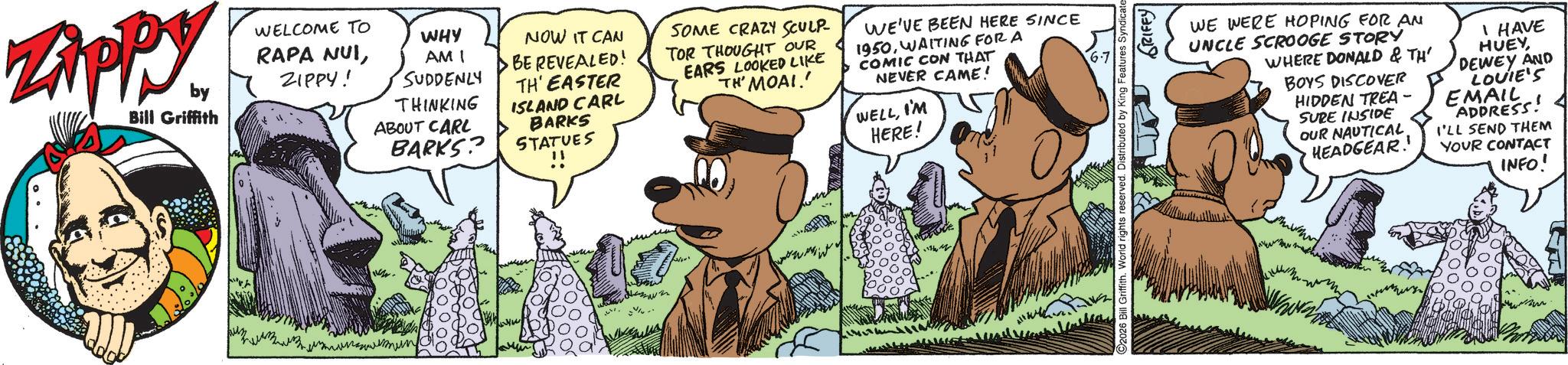 Publication OCR: Zippy. ZAPP by Bill Griffith WELCOME TO WHY RAPA NUIZIPPY! AMI SUDDENLY THINKING ABOUT CARL BARKS? NOW IT CAN BE REVEALED! TH' EASTER ISLAND CARL BARKS STATUES SOME CRAZY SCULP TOR THOUGHT OUR EARS LOOKED LIKE TH' MOAI WE'VE BEEN HERE SINCE 1950WAITING FOR A COMIC CON THAT NEVER CAME! WELLI'M HERE! ?? 6-7 92026 Bill Griffith. World rights reserved. Distributed by King Features Syndicate GRIFFY WE WERE HOPING FOR AN UNCLE SCROOGE STORY WHERE DONALD & TH' BOYS DISCOVER HIDDEN TREA- SURE INSIDE OUR NAUTICAL HEADGEAR. I HAVE HUEY DEWEY AND LOUIE'S EMAIL ADDRESS I'LL SEND THEM YOUR CONTACT INFO! Zippy . ZAPP by Bill Griffith WELCOME TO WHY RAPA NUIZIPPY ! AMI SUDDENLY THINKING ABOUT CARL BARKS ? NOW IT CAN BE REVEALED ! TH ' EASTER ISLAND CARL BARKS STATUES SOME CRAZY SCULP TOR THOUGHT OUR EARS LOOKED LIKE TH ' MOAI WE'VE BEEN HERE SINCE 1950WAITING FOR A COMIC CON THAT NEVER CAME ! WELLI'M HERE ! ?? 6-7 92026 Bill Griffith . World rights reserved . Distributed by King Features Syndicate GRIFFY WE WERE HOPING FOR AN UNCLE SCROOGE STORY WHERE DONALD & TH ' BOYS DISCOVER HIDDEN TREA- SURE INSIDE OUR NAUTICAL HEADGEAR . I HAVE HUEY DEWEY AND LOUIE'S EMAIL ADDRESS I'LL SEND THEM YOUR CONTACT INFO !