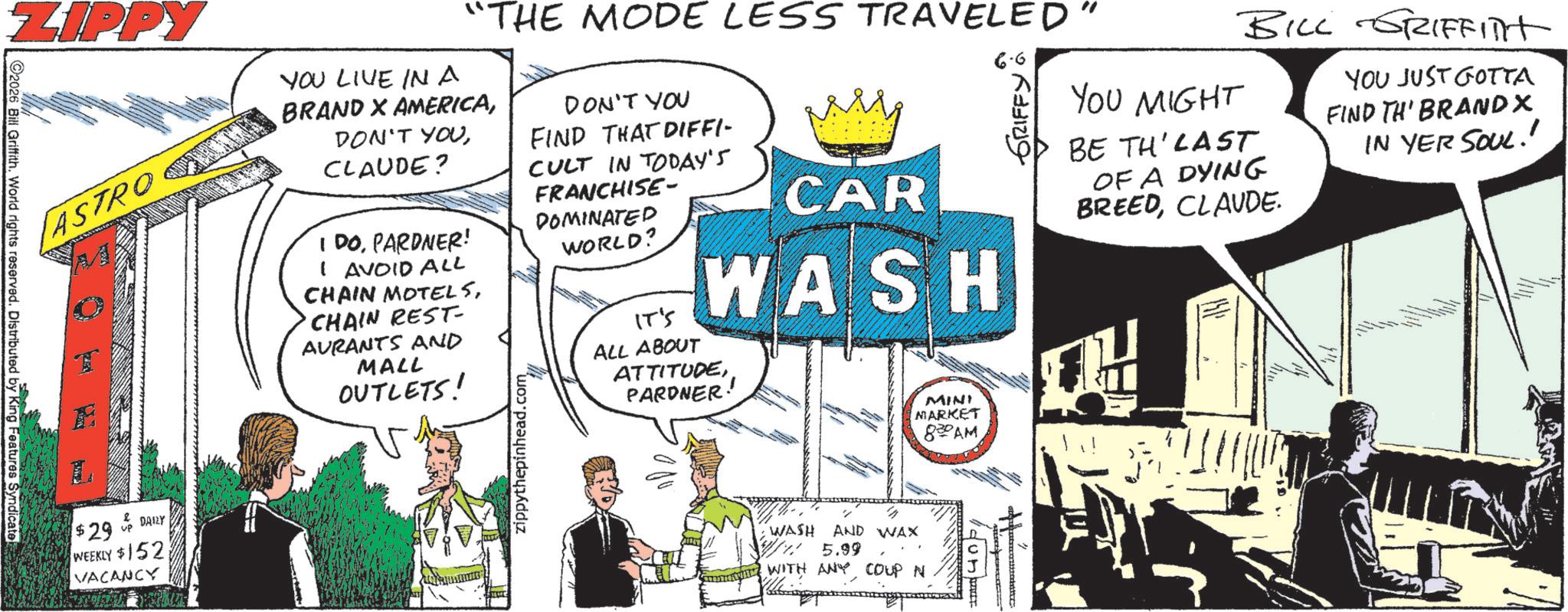 Fictional character OCR: ZIPPY ASTRO $29 DAILY WEEKLY $152 VACANCY "THE MODE LESS TRAVELED YOU LIVE IN A BRAND X AMERICACLAUDE? I DOPARDNER! I AVOID ALL CHAIN MOTELSCHAIN REST AURANTS AND MALL OUTLETS! zippythepinhead.com DON'T YOU FIND THAT DIFFI- CULT IN TODAY'S FRANCHISE- DOMINATED WORLD? IT'S ????? CAR WASH ALL ABOUT ATTITUDEPARDNER 4% ? WASH AND WAX 5.99 ??? WITH ANY COUP N MINI MARKET 830 AM 40. 6.6 YOU MIGHT GRIFFY BILL GRIFFITT BE TH LAST OF A DYING BREEDCLAUDE. YOU JUST GOTTA FIND TH' BRAND X IN YER SOUL!! 2026 Bill Griffith. World rights reserved. Distributed by King Features Syndicate ZIPPY ASTRO $ 29 DAILY WEEKLY $ 152 VACANCY " THE MODE LESS TRAVELED YOU LIVE IN A BRAND X AMERICADON'T YOUCLAUDE ? I DOPARDNER ! I AVOID ALL CHAIN MOTELSCHAIN REST AURANTS AND MALL OUTLETS ! zippythepinhead.com DON'T YOU FIND THAT DIFFI- CULT IN TODAY'S FRANCHISE- DOMINATED WORLD ? IT'S ????? CAR WASH ALL ABOUT ATTITUDEPARDNER 4 % ? WASH AND WAX 5.99 ??? WITH ANY COUP N MINI MARKET 830 AM 40 . 6.6 YOU MIGHT GRIFFY BILL GRIFFITT BE TH LAST OF A DYING BREEDCLAUDE . YOU JUST GOTTA FIND TH ' BRAND X IN YER SOUL !! 2026 Bill Griffith . World rights reserved . Distributed by King Features Syndicate