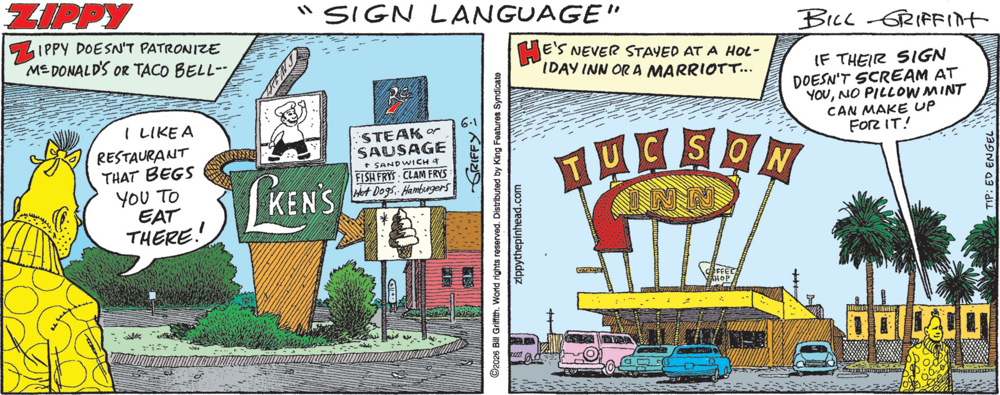 Animation OCR: I LIKE A RESTAURANT THAT BEGS YOU TO EAT THERE!! LKEN'S STEAK SAUSAGE + SANDWICH & FISH FRYS CLAM FRYS Hot Dogs Hamburgers ZIPPY ZIPPY DOESN'T PATRONIZE MEDONALD'S OR TACO BELL- SIGN LANGUAGE" HE'S E'S NEVER STAYED AT A HOL- IDAY INN ORA MARRIOTT... BILL GRIFFINT IF THEIR SIGN DOESN'T SCREAM AT YOUNO PILLOWMINT CAN MAKE UP FOR IT! GRIFFY ©2026 Bill Griffith. World rights reserved. Distributed by King Features Syndicate zippythepinhead.com TUCSON INN TIP: ED ENGEL I LIKE A RESTAURANT THAT BEGS YOU TO EAT THERE !! LKEN'S STEAK SAUSAGE + SANDWICH & FISH FRYS CLAM FRYS Hot Dogs Hamburgers ZIPPY ZIPPY DOESN'T PATRONIZE MEDONALD'S OR TACO BELL- SIGN LANGUAGE " HE'S E'S NEVER STAYED AT A HOL- IDAY INN ORA MARRIOTT ... BILL GRIFFINT IF THEIR SIGN DOESN'T SCREAM AT YOUNO PILLOWMINT CAN MAKE UP FOR IT ! GRIFFY © 2026 Bill Griffith . World rights reserved . Distributed by King Features Syndicate zippythepinhead.com TUCSON INN TIP : ED ENGEL