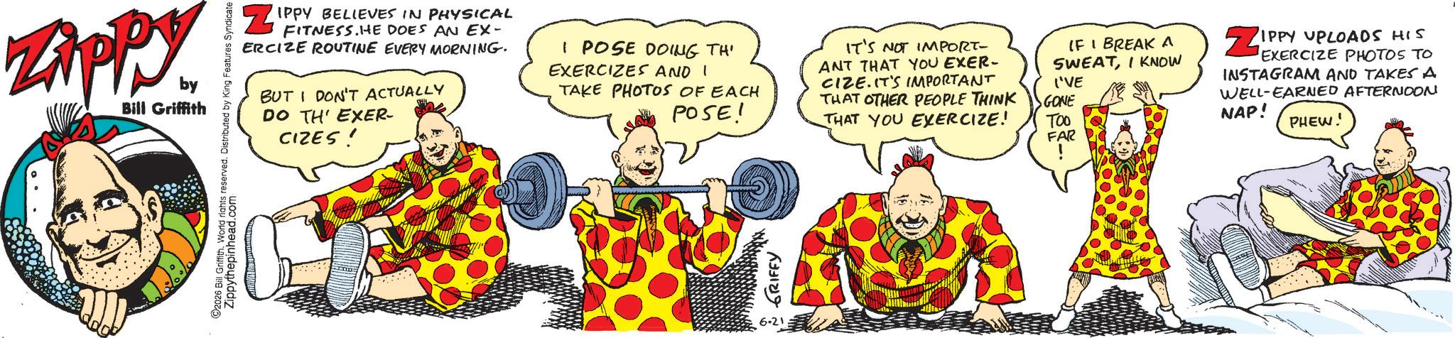 Clip art OCR: Zippy ZAPP by Bill Griffith 2026 Bill Griffith. World rights reserved. Distributed by King Features Syndicate Zippythepinhead.com ZIPPY BELIEVES IN PHYSICAL FITNESS.HE DOES AN EX- ERCIZE ROUTINE EVERY MORNING. BUT I DON'T ACTUALLY DO TH' EXER- CIZES! I POSE DOING TH' EXERCIZES AND I TAKE PHOTOS OF EACH POSE! IT'S NOT IMPORT- ANT THAT YOU EXER- CIZE. IT'S IMPORTANT THAT OTHER PEOPLE THINK THAT YOU EXERCIZE! IF I BREAK A SWEATI KNOW I'VE GONE TOO FAR ! ??? ?????? 6.21 ZIPPY UPLOADS HIS EXERCIZE PHOTOS TO INSTAGRAM AND TAKES A WELL-EARNED AFTERNOON NAP! PHEW. Zippy ZAPP by Bill Griffith 2026 Bill Griffith . World rights reserved . Distributed by King Features Syndicate Zippythepinhead.com ZIPPY BELIEVES IN PHYSICAL FITNESS.HE DOES AN EX- ERCIZE ROUTINE EVERY MORNING . BUT I DON'T ACTUALLY DO TH ' EXER- CIZES ! I POSE DOING TH ' EXERCIZES AND I TAKE PHOTOS OF EACH POSE ! IT'S NOT IMPORT- ANT THAT YOU EXER- CIZE . IT'S IMPORTANT THAT OTHER PEOPLE THINK THAT YOU EXERCIZE ! IF I BREAK A SWEATI KNOW I'VE GONE TOO FAR ! ??? ?????? 6.21 ZIPPY UPLOADS HIS EXERCIZE PHOTOS TO INSTAGRAM AND TAKES A WELL - EARNED AFTERNOON NAP ! PHEW .