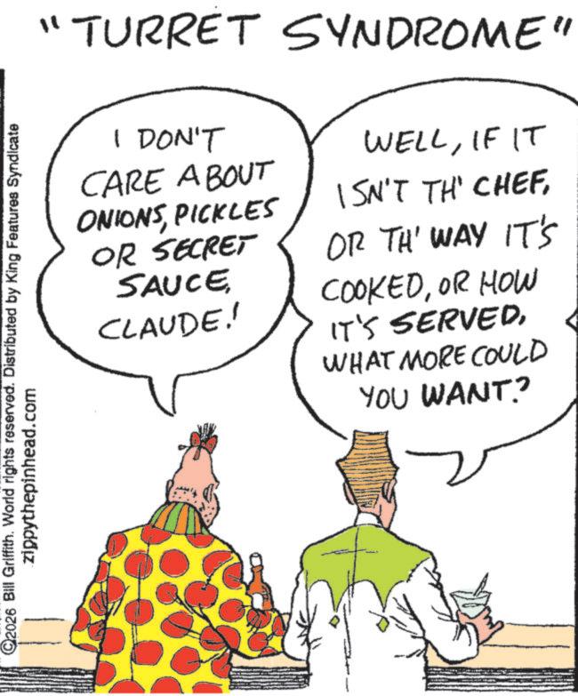Fiction OCR: ©2026 Bill Griffith. World rights reserved. Distributed by King Features Syndicate zippythepinhead.com ?? "TURRET SYNDROME" I DON'T CARE ABOUT ONIONSPICKLES OR SECRET SAUCE CLAUDE! WELLIF IT ISN'T TH' CHEFOR TH' WAY IT'S COOKEDOR HOW IT'S SERVEDWHAT MORE COULD YOU WANT? © 2026 Bill Griffith . World rights reserved . Distributed by King Features Syndicate zippythepinhead.com ? ? " TURRET SYNDROME " I DON'T CARE ABOUT ONIONSPICKLES OR SECRET SAUCE CLAUDE ! WELLIF IT ISN'T TH ' CHEFOR TH ' WAY IT'S COOKEDOR HOW IT'S SERVEDWHAT MORE COULD YOU WANT ?