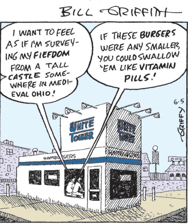 Fiction OCR: BILL GRIFFITT I WANT TO FEEL AS IF I'M SURVEY- ING MY FIEFDOM FROM A TALL CASTLE SOME- WHERE IN MEDI- IF THESE BURGERS WERE ANY SMALLERYOU COULD SWALLOW 'EM LIKE VITAMIN PILLS! 6 EVAL OHIO! WHITE TOWER ? HAMBURGERS 1:03 " ?? ?? 6.5 ???? ?????? BILL GRIFFITT I WANT TO FEEL AS IF I'M SURVEY- ING MY FIEFDOM FROM A TALL CASTLE SOME- WHERE IN MEDI- IF THESE BURGERS WERE ANY SMALLERYOU COULD SWALLOW ' EM LIKE VITAMIN PILLS ! 6 EVAL OHIO ! WHITE TOWER ? HAMBURGERS 1:03 " ?? ?? 6.5 ???? ??????
