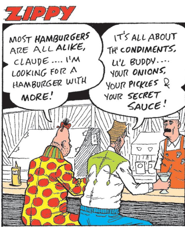 Fictional character OCR: ZIPPY MOST HAMBURGERS ARE ALL ALIKECLAUDE.... I'M LOOKING FOR A HAMBURGER WITH MORE! IT'S ALL ABOUT TH' CONDIMENTSLI'L BUDDY.... YOUR ONIONSYOUR PICKLES & YOUR SECRET SAUCE! The ZIPPY MOST HAMBURGERS ARE ALL ALIKECLAUDE .... I'M LOOKING FOR A HAMBURGER WITH MORE ! IT'S ALL ABOUT TH ' CONDIMENTSLI'L BUDDY .... YOUR ONIONSYOUR PICKLES & YOUR SECRET SAUCE ! The