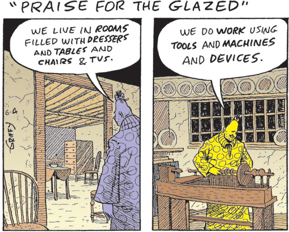 Animated cartoon OCR: 16.4 GRIFFY ? PRAISE FOR THE GLAZED" WE LIVE IN ROOMS FILLED WITH DRESSERS AND TABLES AND CHAIRS & TVS. WE DO WORK USING TOOLS AND MACHINES AND DEVICES. 16.4 GRIFFY ? PRAISE FOR THE GLAZED " WE LIVE IN ROOMS FILLED WITH DRESSERS AND TABLES AND CHAIRS & TVS . WE DO WORK USING TOOLS AND MACHINES AND DEVICES .