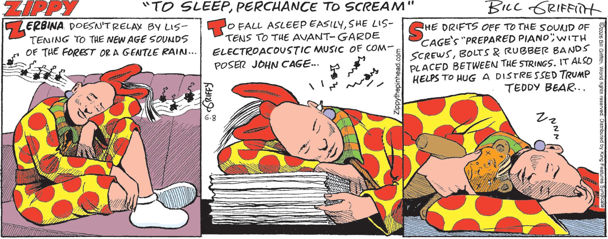 Animation OCR: 2026 Bill Griffith. World rights reserved. Distributed by King Features Syndicate NNN "TO SLEEPPERCHANCE TO SCREAM" ZIPPY ZERBINA DOESN'T RELAX BY LIS- TENING TO THE NEW AGE SOUNDS OF THE FOREST OR A GENTLE RAIN... : GRIFFY 6.8 O FALL ASLEEP EASILYSHE LIS- TENS TO THE AVANT-GARDE ELECTROACOUSTIC MUSIC OF COM- POSER JOHN CAGE... Zippythepinhead. BILL GRIFFITH THE DRIFTS OFF TO THE SOUND OF SHE CAGE'S "PREPARED PIANO"WITH SCREWSBOLTS & RUBBER BANDS PLACED BETWEEN THE STRINGS. IT ALSO HELPS TO HUG A DISTRESSED TRUMP TEDDY BEAR... 2026 Bill Griffith . World rights reserved . Distributed by King Features Syndicate NNN " TO SLEEPPERCHANCE TO SCREAM " ZIPPY ZERBINA DOESN'T RELAX BY LIS- TENING TO THE NEW AGE SOUNDS OF THE FOREST OR A GENTLE RAIN ... : GRIFFY 6.8 O FALL ASLEEP EASILYSHE LIS- TENS TO THE AVANT - GARDE ELECTROACOUSTIC MUSIC OF COM- POSER JOHN CAGE ... Zippythepinhead . BILL GRIFFITH THE DRIFTS OFF TO THE SOUND OF SHE CAGE'S " PREPARED PIANO "WITH SCREWSBOLTS & RUBBER BANDS PLACED BETWEEN THE STRINGS . IT ALSO HELPS TO HUG A DISTRESSED TRUMP TEDDY BEAR ...