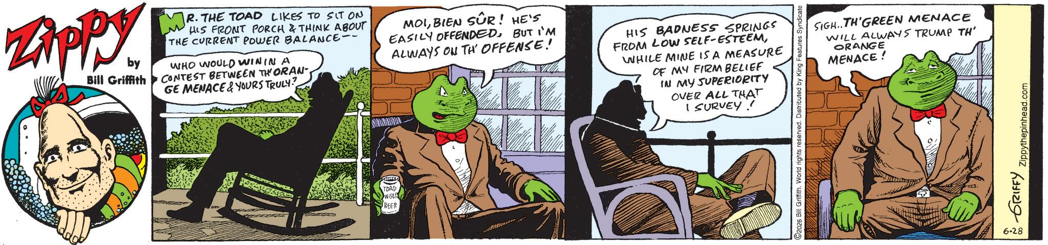 Publication OCR: Zippy. by Bill Griffith MR. ? R. THE TOAD LIKES TO SIT ON HIS FRONT PORCH & THINK ABOUT THE CURRENT POWER BALANCE-- WHO WOULD WIN IN A CONTEST BETWEEN THORAN- GE MENACE&YOURS TRULY? MOIBIEN SÛR! HE'S EASILY OFFENDEDBUT I'M ALWAYS ON TH' OFFENSE! HIS BADNESS SPRINGS FROM LOW SELF-ESTEEMWHILE MINE IS A MEASURE OF MY FIRM BELIEF IN MY SUPERIORITY OVER ALL THAT I SURVEY ! TOAD WISE BEER SIGH..TH'GREEN MENACE WILL ALWAYS TRUMP TH' ORANGE MENACE! C2026 Bill Griffith. World rights reserved. Distributed by King Features Syndicate GRIFFY Zippythepinhead.com 6.28 Zippy . by Bill Griffith MR . ? R. THE TOAD LIKES TO SIT ON HIS FRONT PORCH & THINK ABOUT THE CURRENT POWER BALANCE-- WHO WOULD WIN IN A CONTEST BETWEEN THORAN- GE MENACE & YOURS TRULY ? MOIBIEN SÛR ! HE'S EASILY OFFENDEDBUT I'M ALWAYS ON TH ' OFFENSE ! HIS BADNESS SPRINGS FROM LOW SELF - ESTEEMWHILE MINE IS A MEASURE OF MY FIRM BELIEF IN MY SUPERIORITY OVER ALL THAT I SURVEY ! TOAD WISE BEER SIGH..TH'GREEN MENACE WILL ALWAYS TRUMP TH ' ORANGE MENACE ! C2026 Bill Griffith . World rights reserved . Distributed by King Features Syndicate GRIFFY Zippythepinhead.com 6.28