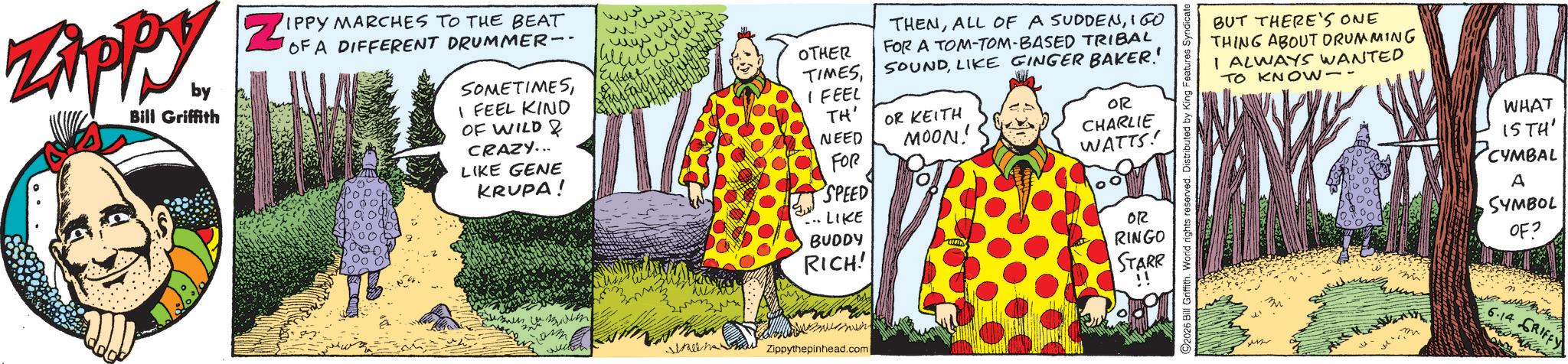 Comic book OCR: Zippy. by Bill Griffith ZE IPPY MARCHES TO THE BEAT OF A DIFFERENT DRUMMER-- SOMETIMES I FEEL KIND OF WILD & CRAZY... LIKE GENE KRUPA! ??? www. ??? ???? amm OTHER THENIGO FOR A TOM-TOM-BASED TRIBAL TIMESLIKE GINGER BAKER! I FEEL TH' NEED FOR OR KEITH MOON! OR CHARLIE WATTS! ©2026 Bill Griffith. World rights reserved. Distributed by King Features Syndicate SPEED LIKE BUDDY RICH! OR RINGO STARR !! ?????? Zippythepinhead.com BUT THERE'S ONE THING ABOUT DRUMMING I ALWAYS WANTED TO KNOW- WHAT 15TH' CYMBAL A SYMBOL OF? m 6.14 GRIFFY Zippy . by Bill Griffith ZE IPPY MARCHES TO THE BEAT OF A DIFFERENT DRUMMER-- SOMETIMES I FEEL KIND OF WILD & CRAZY ... LIKE GENE KRUPA ! ??? www . ??? ???? amm OTHER THENALL OF A SUDDENIGO FOR A TOM - TOM - BASED TRIBAL TIMESLIKE GINGER BAKER ! I FEEL TH ' NEED FOR OR KEITH MOON ! OR CHARLIE WATTS ! © 2026 Bill Griffith . World rights reserved . Distributed by King Features Syndicate SPEED LIKE BUDDY RICH ! OR RINGO STARR !! ?????? Zippythepinhead.com BUT THERE'S ONE THING ABOUT DRUMMING I ALWAYS WANTED TO KNOW- WHAT 15TH ' CYMBAL A SYMBOL OF ? m 6.14 GRIFFY