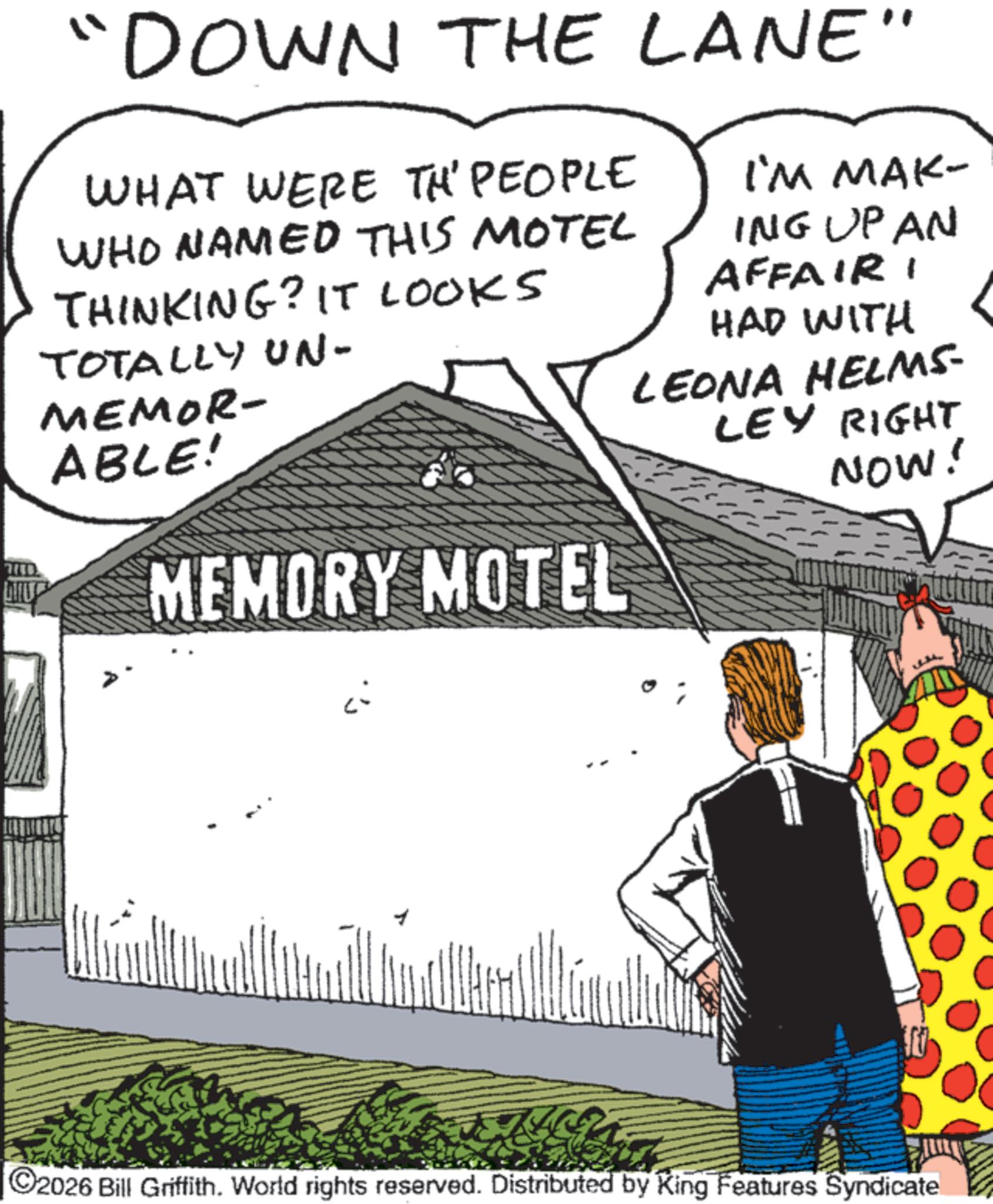 Publication OCR: "DOWN THE LANE" WHAT WERE TH' PEOPLE WHO NAMED THIS MOTEL THINKING? IT LOOKS TOTALLY UN- MEMOR- ABLE! I'M MAK- ING UP AN AFFAIRI HAD WITH LEONA HELMS- LEY RIGHT NOW! MEMORY MOTEL ©2026 Bill Griffith. World rights reserved. Distributed by King Features Syndicate " DOWN THE LANE " WHAT WERE TH ' PEOPLE WHO NAMED THIS MOTEL THINKING ? IT LOOKS TOTALLY UN- MEMOR- ABLE ! I'M MAK- ING UP AN AFFAIRI HAD WITH LEONA HELMS- LEY RIGHT NOW ! MEMORY MOTEL © 2026 Bill Griffith . World rights reserved . Distributed by King Features Syndicate