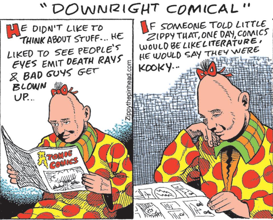 Animated cartoon OCR: "DOWNRIGHT COMICAL" HE DIDN'T LIKE TO THINK ABOUT STUFF... HE LIKED TO SEE PEOPLE'S EYES EMIT DEATH RAYS & BAD GUYS GET BLOWN UP... Zippythepinhead.com F SOMEONE TOLD LITTLE ZIPPY THATCOMICS WOULD BE LIKE LITERATUREHE WOULD SAY THEY WERE KOOKY... TOMIC COMICS " DOWNRIGHT COMICAL " HE DIDN'T LIKE TO THINK ABOUT STUFF ... HE LIKED TO SEE PEOPLE'S EYES EMIT DEATH RAYS & BAD GUYS GET BLOWN UP ... Zippythepinhead.com F SOMEONE TOLD LITTLE ZIPPY THATONE DAYCOMICS WOULD BE LIKE LITERATUREHE WOULD SAY THEY WERE KOOKY ... TOMIC COMICS