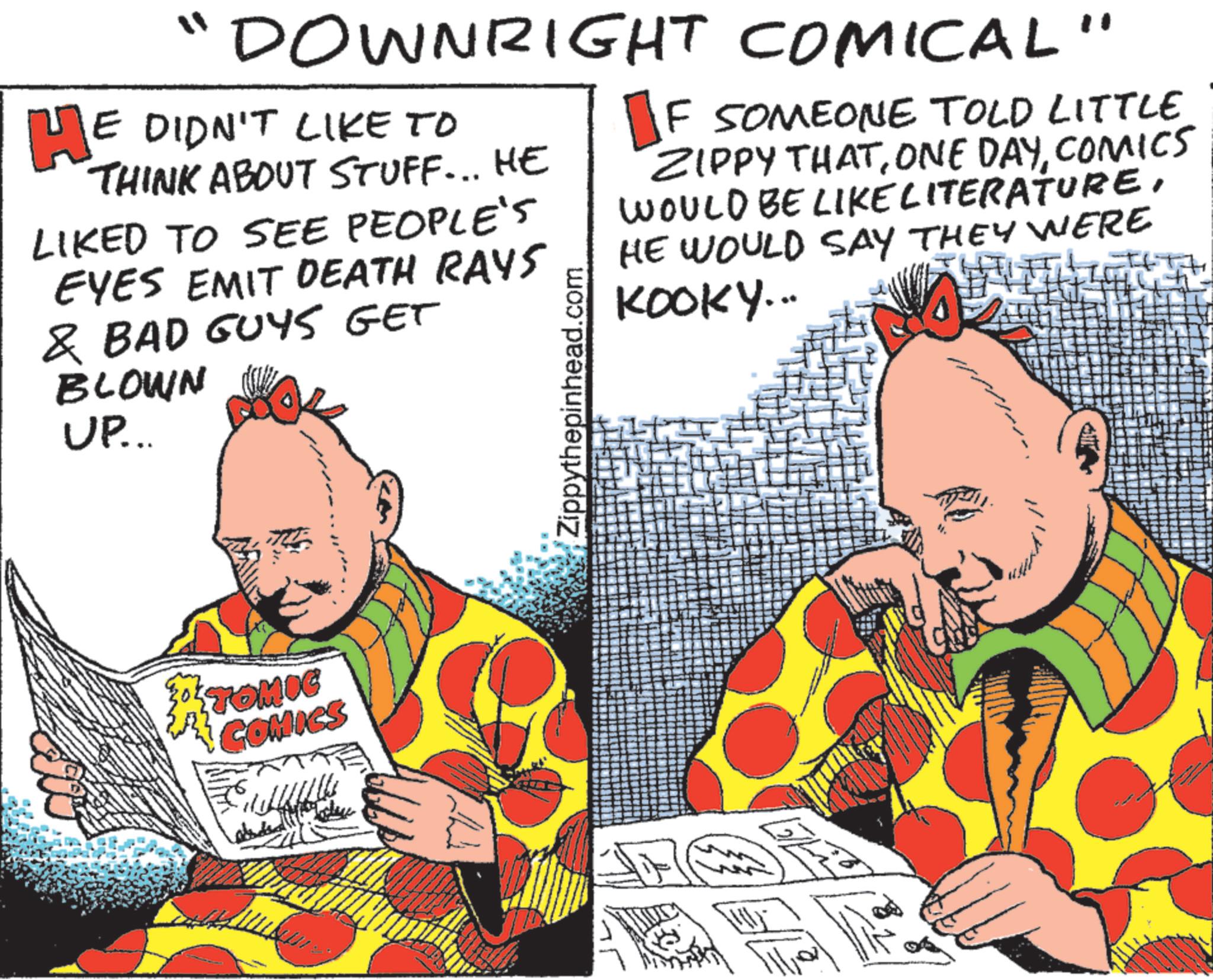 Animated cartoon OCR: "DOWNRIGHT COMICAL" HE DIDN'T LIKE TO THINK ABOUT STUFF... HE LIKED TO SEE PEOPLE'S EYES EMIT DEATH RAYS & BAD GUYS GET BLOWN UP... Zippythepinhead.com F SOMEONE TOLD LITTLE ZIPPY THATCOMICS WOULD BE LIKE LITERATUREHE WOULD SAY THEY WERE KOOKY... TOMIC COMICS " DOWNRIGHT COMICAL " HE DIDN'T LIKE TO THINK ABOUT STUFF ... HE LIKED TO SEE PEOPLE'S EYES EMIT DEATH RAYS & BAD GUYS GET BLOWN UP ... Zippythepinhead.com F SOMEONE TOLD LITTLE ZIPPY THATONE DAYCOMICS WOULD BE LIKE LITERATUREHE WOULD SAY THEY WERE KOOKY ... TOMIC COMICS
