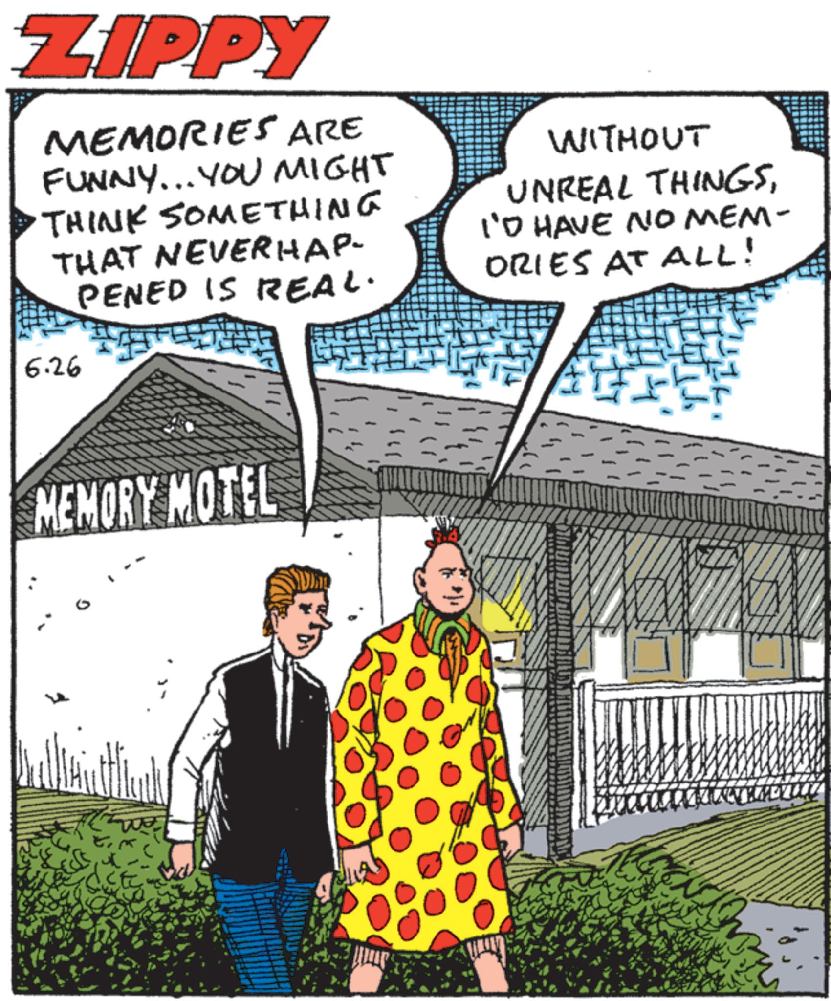 Animated cartoon OCR: ZIPPY MEMORIES ARE FUNNY... YOU MIGHT THINK SOMEthing THAT NEVERHAP PENED IS REAL. 6.26 WITHOUT UNREAL THINGSI'D HAVE NO MEM- ORIES AT ALL! MEMORY MOTEL ZIPPY MEMORIES ARE FUNNY ... YOU MIGHT THINK SOMEthing THAT NEVERHAP PENED IS REAL . 6.26 WITHOUT UNREAL THINGSI'D HAVE NO MEM- ORIES AT ALL ! MEMORY MOTEL