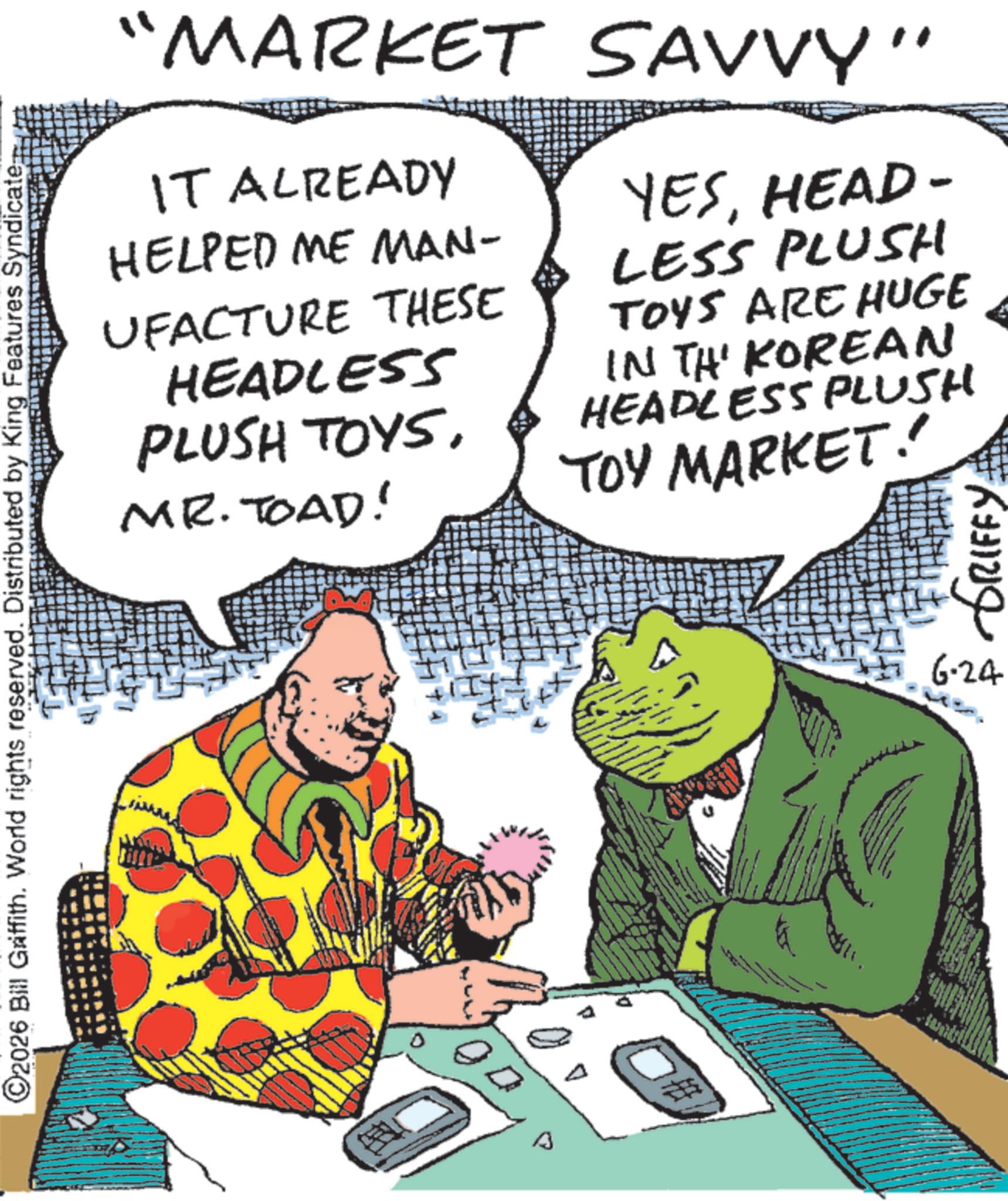 Publication OCR: ©2026 Bill Griffith. World rights reserved. Distributed by King Features Syndicate; "MARKET SAVVY" IT ALREADY HELPED ME MAN- UFACTURE THESE HEADLESS PLUSH TOYSMR. TOAD! YESHEAD- LESS PLUSH TOYS ARE HUGE IN TH KOREAN HEADLESS PLUSH TOY MARKET! 6-24 GRIFFY: © 2026 Bill Griffith . World rights reserved . Distributed by King Features Syndicate ; " MARKET SAVVY " IT ALREADY HELPED ME MAN- UFACTURE THESE HEADLESS PLUSH TOYSMR . TOAD ! YESHEAD- LESS PLUSH TOYS ARE HUGE IN TH KOREAN HEADLESS PLUSH TOY MARKET ! 6-24 GRIFFY :