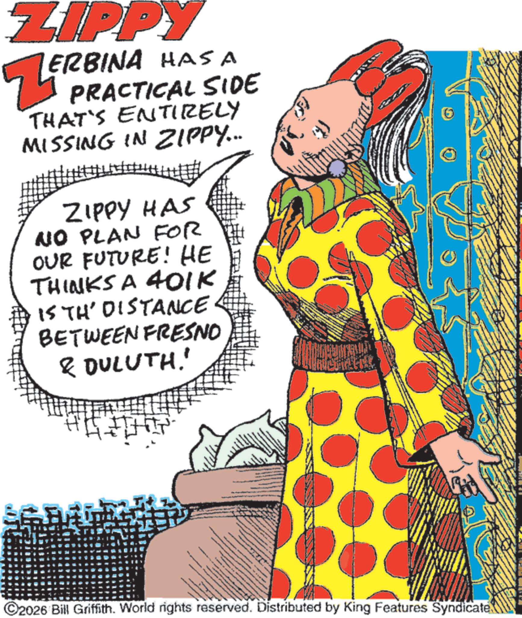 Animation OCR: ZIPPY ? PRACTICAL SIDE ERBINA HAS A ZERI THAT'S ENTIRELY MISSING IN ZIPPY... ZIPPY HAS NO PLAN FOR OUR FUTURE! HE THINKS A 401K IS TH' DISTANCE BETWEEN FRESNO & DULUTH' ©2026 Bill Griffith. World rights reserved. Distributed by King Features Syndicate 2) ZIPPY ? PRACTICAL SIDE ERBINA HAS A ZERI THAT'S ENTIRELY MISSING IN ZIPPY ... ZIPPY HAS NO PLAN FOR OUR FUTURE ! HE THINKS A 401K IS TH ' DISTANCE BETWEEN FRESNO & DULUTH' © 2026 Bill Griffith . World rights reserved . Distributed by King Features Syndicate 2 )