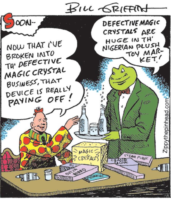 Fictional character OCR: OON- NOW THAT I'VE BILL GRIFFInt BROKEN INTO TH' DEFECTIVE MAGIC CRYSTAL BUSINESSTHAT DEVICE IS REALLY PAYING OFF! DEFECTIVE MAGIC CRYSTALS ARE HUGE IN TH' NIGERIAN PLUSH TOY MAR- KET' TR MAGIC {{ CRYSTALS} OUIJA BOARD ???od PYRAMIDS STEAM PUNK CRAND Zippythepinhead.com OON- NOW THAT I'VE BILL GRIFFInt BROKEN INTO TH ' DEFECTIVE MAGIC CRYSTAL BUSINESSTHAT DEVICE IS REALLY PAYING OFF ! DEFECTIVE MAGIC CRYSTALS ARE HUGE IN TH ' NIGERIAN PLUSH TOY MAR- KET ' TR MAGIC { { CRYSTALS } OUIJA BOARD ??? od PYRAMIDS STEAM PUNK CRAND Zippythepinhead.com