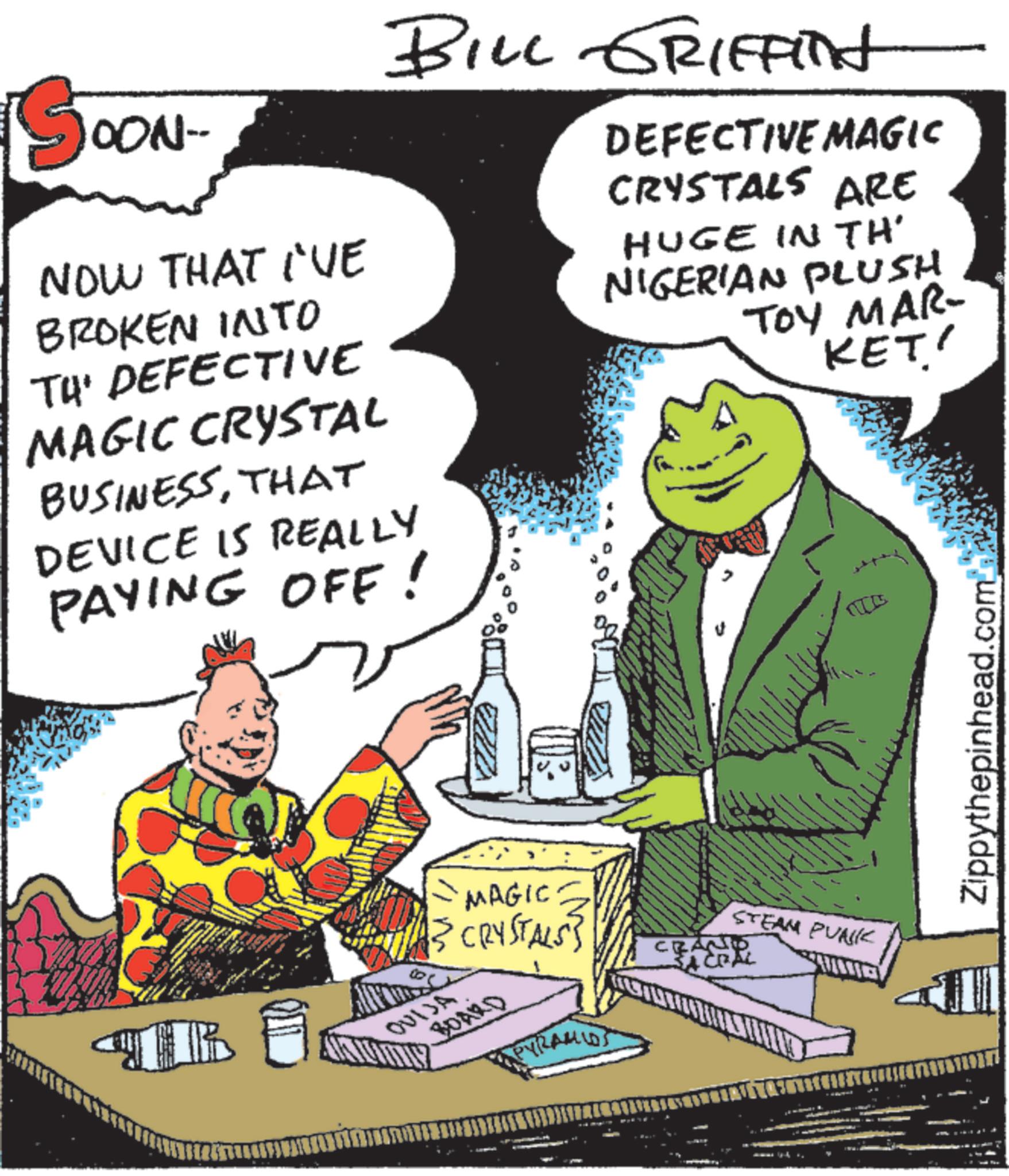 Fictional character OCR: OON- NOW THAT I'VE BILL GRIFFInt BROKEN INTO TH' DEFECTIVE MAGIC CRYSTAL BUSINESSTHAT DEVICE IS REALLY PAYING OFF! DEFECTIVE MAGIC CRYSTALS ARE HUGE IN TH' NIGERIAN PLUSH TOY MAR- KET' TR MAGIC {{ CRYSTALS} OUIJA BOARD ???od PYRAMIDS STEAM PUNK CRAND Zippythepinhead.com OON- NOW THAT I'VE BILL GRIFFInt BROKEN INTO TH ' DEFECTIVE MAGIC CRYSTAL BUSINESSTHAT DEVICE IS REALLY PAYING OFF ! DEFECTIVE MAGIC CRYSTALS ARE HUGE IN TH ' NIGERIAN PLUSH TOY MAR- KET ' TR MAGIC { { CRYSTALS } OUIJA BOARD ??? od PYRAMIDS STEAM PUNK CRAND Zippythepinhead.com