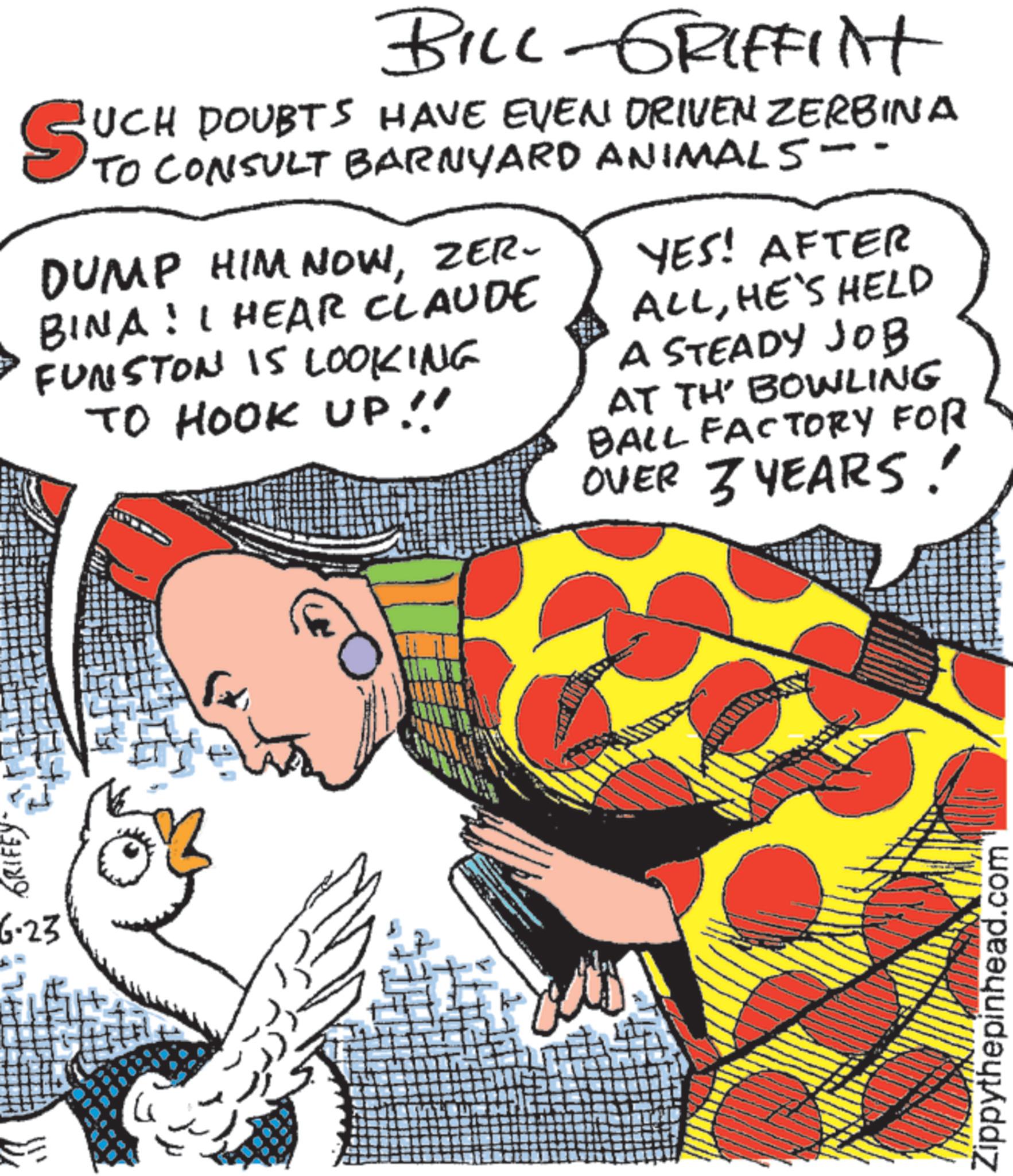 Fiction OCR: GRIFEY F 6.23 BILL-GRIFFINT SUCH DOUBTS HAVE EVEN DRIVEN ZERBINA CONSULT BARNYARD ANIMALS -- DUMP HIM NOWZER- BINA! I HEAR CLAUDE FUNSTON IS LOOKING TO HOOK UP!! YES! AFTER ALLHE'S HELD A STEADY JOB AT TH' BOWLING BALL FACTORY FOR OVER 3 YEARS! Zippythepinhead.com GRIFEY F 6.23 BILL - GRIFFINT SUCH DOUBTS HAVE EVEN DRIVEN ZERBINA CONSULT BARNYARD ANIMALS -- DUMP HIM NOWZER- BINA ! I HEAR CLAUDE FUNSTON IS LOOKING TO HOOK UP !! YES ! AFTER ALLHE'S HELD A STEADY JOB AT TH ' BOWLING BALL FACTORY FOR OVER 3 YEARS ! Zippythepinhead.com