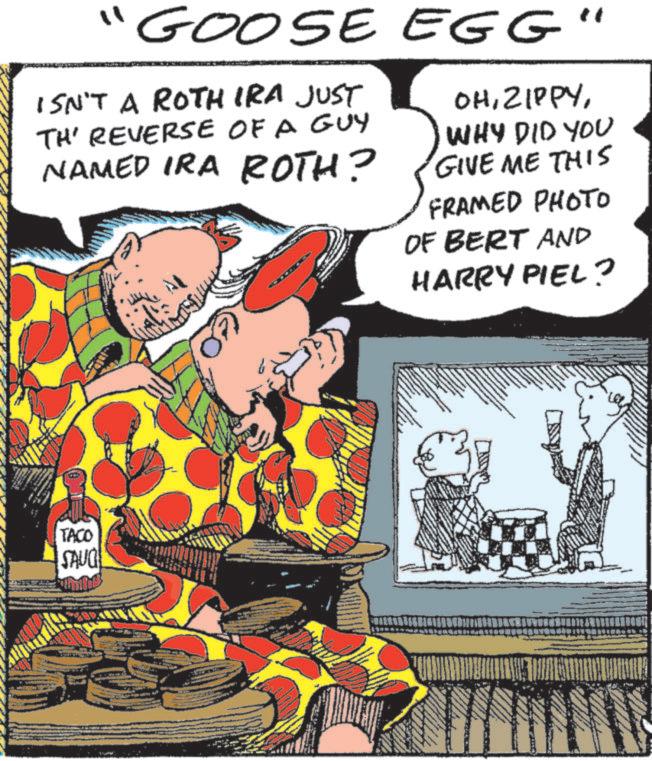 Fictional character OCR: "GOOSE EGG' ISN'T A ROTH IRA JUST TH' REVERSE OF A GUY NAMED IRA ROTH? OHWHY DID YOU GIVE ME THIS FRAMED PHOTO OF BERT AND HARRY PIEL? TACO SAUG " GOOSE EGG ' ISN'T A ROTH IRA JUST TH ' REVERSE OF A GUY NAMED IRA ROTH ? OHWHY DID YOU GIVE ME THIS FRAMED PHOTO OF BERT AND HARRY PIEL ? TACO SAUG