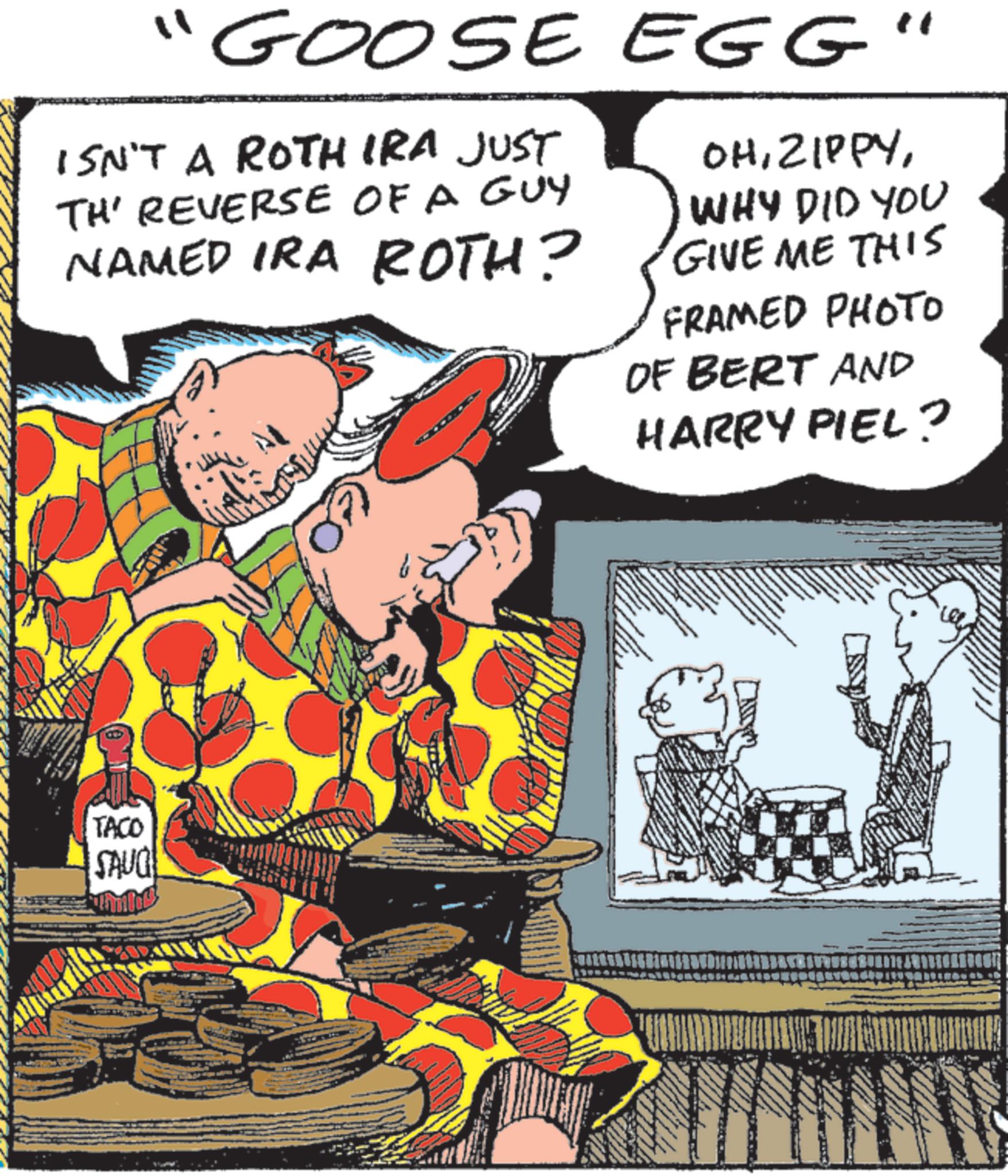 Fictional character OCR: "GOOSE EGG' ISN'T A ROTH IRA JUST TH' REVERSE OF A GUY NAMED IRA ROTH? OHWHY DID YOU GIVE ME THIS FRAMED PHOTO OF BERT AND HARRY PIEL? TACO SAUG " GOOSE EGG ' ISN'T A ROTH IRA JUST TH ' REVERSE OF A GUY NAMED IRA ROTH ? OHWHY DID YOU GIVE ME THIS FRAMED PHOTO OF BERT AND HARRY PIEL ? TACO SAUG
