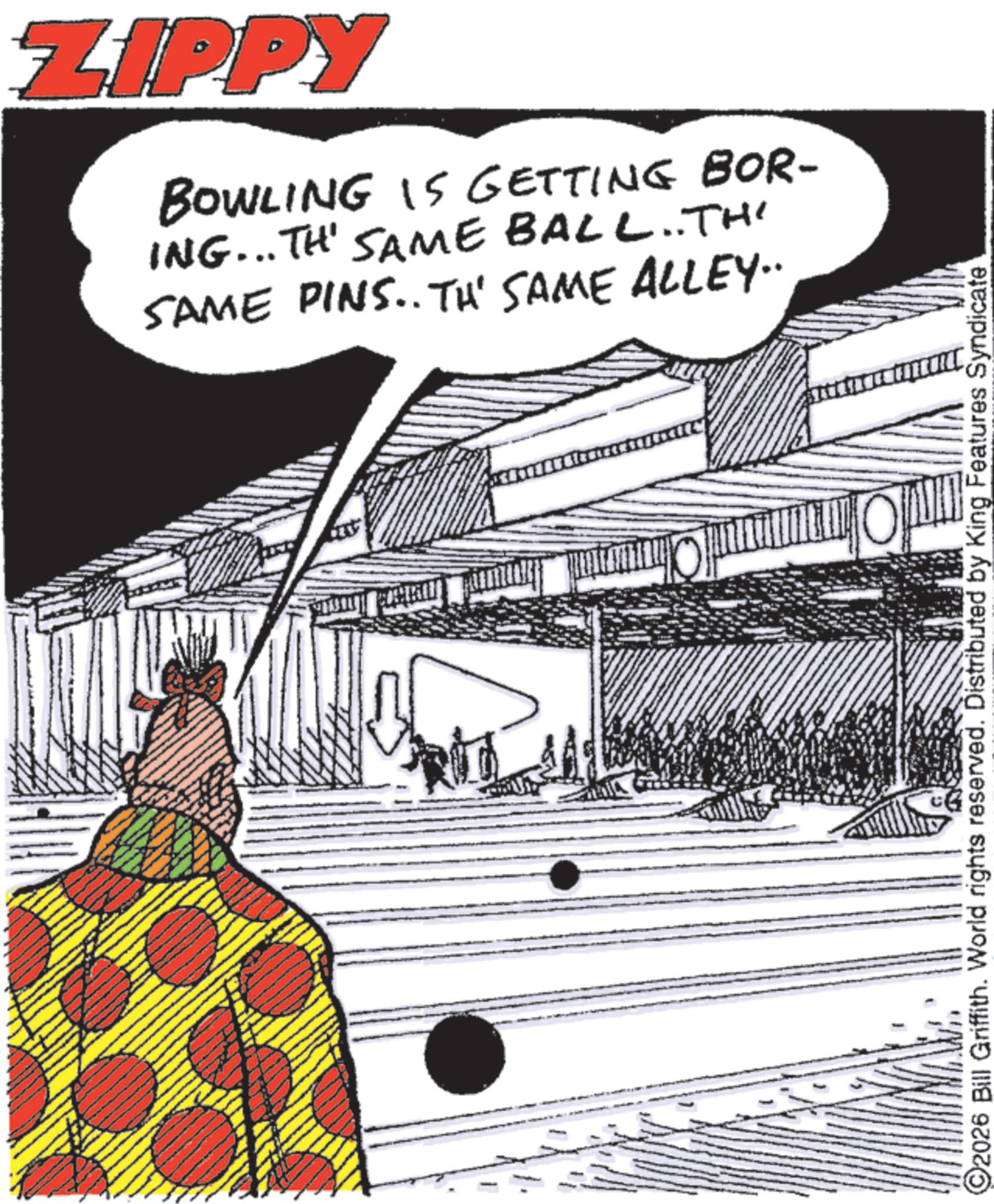 Graphic design OCR: ZIPPY BOWLING IS GETTING BOR- ING... THE SAME BALL..TH' SAME PINS.. TH' SAME ALLEY.. O @2026 Bill Griffith. World rights reserved. Distributed by King Features Syndicate ZIPPY BOWLING IS GETTING BOR- ING ... THE SAME BALL..TH ' SAME PINS .. TH ' SAME ALLEY .. O @ 2026 Bill Griffith . World rights reserved . Distributed by King Features Syndicate