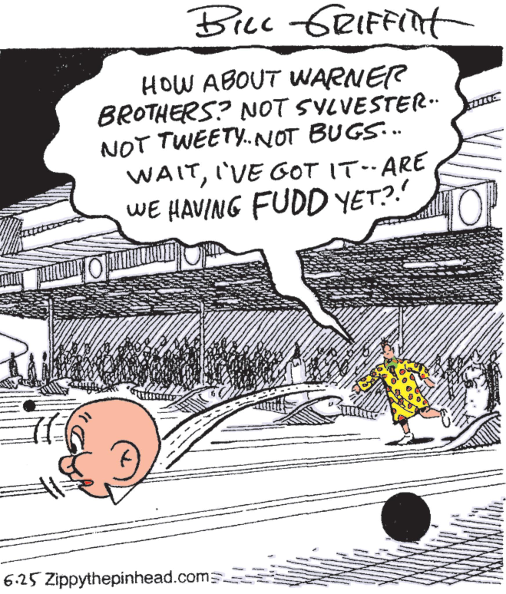 Fictional character OCR: BILL GRIFFINt HOW ABOUT WARNER BROTHERS? NOT SYLVESTER. NOT TWEETY. NOT BUGS... WAITI'VE GOT IT-ARE WE HAVING FUDD YET?!! } 6.25 Zippythepinhead.com BILL GRIFFINt HOW ABOUT WARNER BROTHERS ? NOT SYLVESTER . NOT TWEETY . NOT BUGS ... WAITI'VE GOT IT - ARE WE HAVING FUDD YET ? !! } 6.25 Zippythepinhead.com
