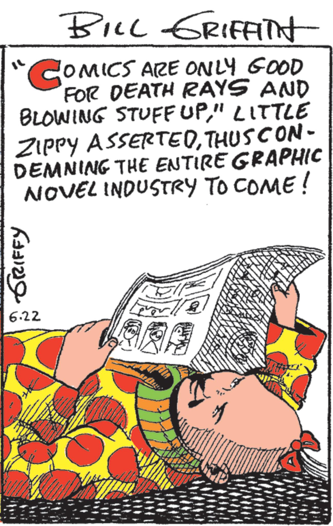 Comic book OCR: GRIFFY 6.22 ?? BILL GRIFFITH COMICS ARE ONLY GOOD FOR DEATH RAYS AND BLOWING STUFF UP" LITTLE ZIPPY ASSERTEDTHUS CON- DEMNING THE ENTIRE GRAPHIC NOVEL INDUSTRY TO COME! GRIFFY 6.22 ? ? BILL GRIFFITH COMICS ARE ONLY GOOD FOR DEATH RAYS AND BLOWING STUFF UP" LITTLE ZIPPY ASSERTEDTHUS CON- DEMNING THE ENTIRE GRAPHIC NOVEL INDUSTRY TO COME !