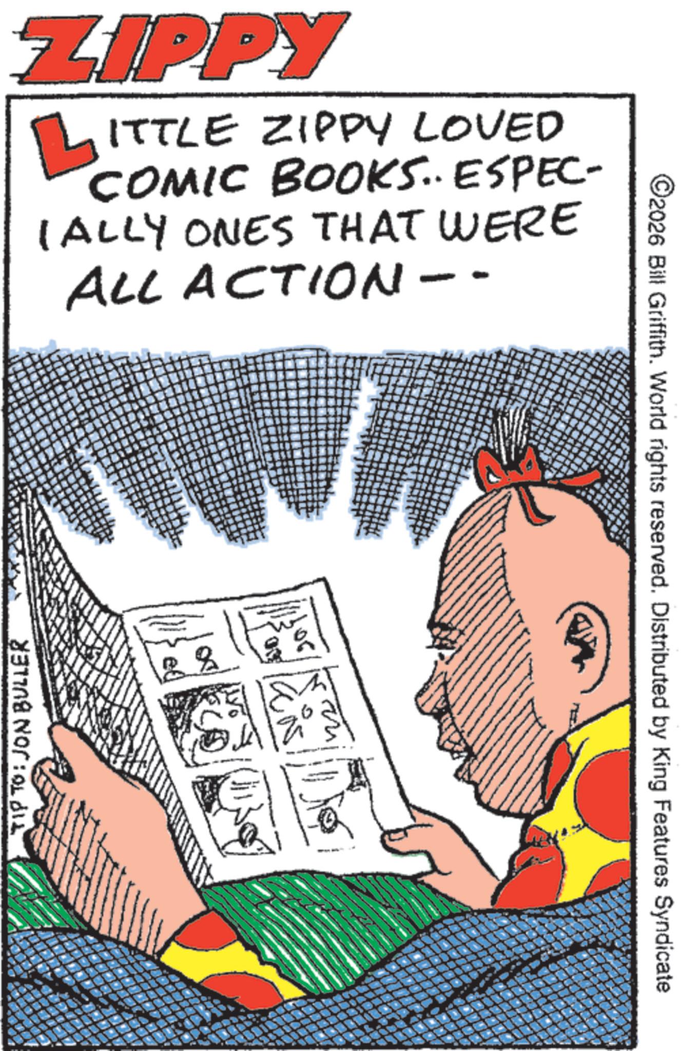Comics OCR: TIP TO: JON BULLER ZIPPY ?ITTLE ZIPPY LOVED COMIC BOOKS. ESPEC- IALLY ONES THAT WERE ALL ACTION-- - - ©2026 Bill Griffith. World rights reserved. Distributed by King Features Syndicate TIP TO : JON BULLER ZIPPY ?ITTLE ZIPPY LOVED COMIC BOOKS . ESPEC- IALLY ONES THAT WERE ALL ACTION-- - - © 2026 Bill Griffith . World rights reserved . Distributed by King Features Syndicate