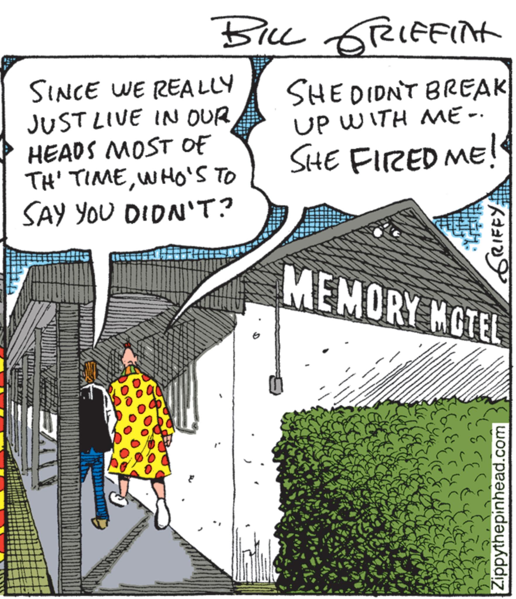 Comic book OCR: BILL GRIFFITH SINCE WE REALLY JUST LIVE IN OUR HEADS MOST OF TH' TIMEWHO'S TO SAY YOU DIDN'T? SHE DIDN'T BREAK UP WITH ME. SHE FIRED ME! GRIFFY: MEMORY MOTEL EAU Zippythepinhead.com BILL GRIFFITH SINCE WE REALLY JUST LIVE IN OUR HEADS MOST OF TH ' TIMEWHO'S TO SAY YOU DIDN'T ? SHE DIDN'T BREAK UP WITH ME . SHE FIRED ME ! GRIFFY : MEMORY MOTEL EAU Zippythepinhead.com