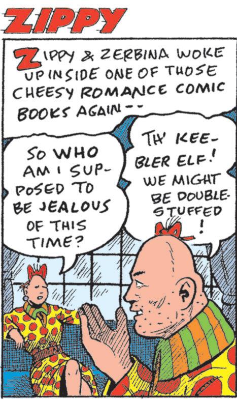 Animated cartoon OCR: ZIPPY ZIPPY & ZERBINA WOKE UPINSIDE ONE OF THOSE CHEESY ROMANCE COMIC BOOKS AGAIN -- TH' KEE- SO WHO AM I SUP- BLER ELF! POSED TO WE MIGHT BE JEALOUS BE DOUBLE- STUFFED OF THIS TIME? www ZIPPY ZIPPY & ZERBINA WOKE UPINSIDE ONE OF THOSE CHEESY ROMANCE COMIC BOOKS AGAIN -- TH ' KEE- SO WHO AM I SUP- BLER ELF ! POSED TO WE MIGHT BE JEALOUS BE DOUBLE- STUFFED OF THIS TIME ? www