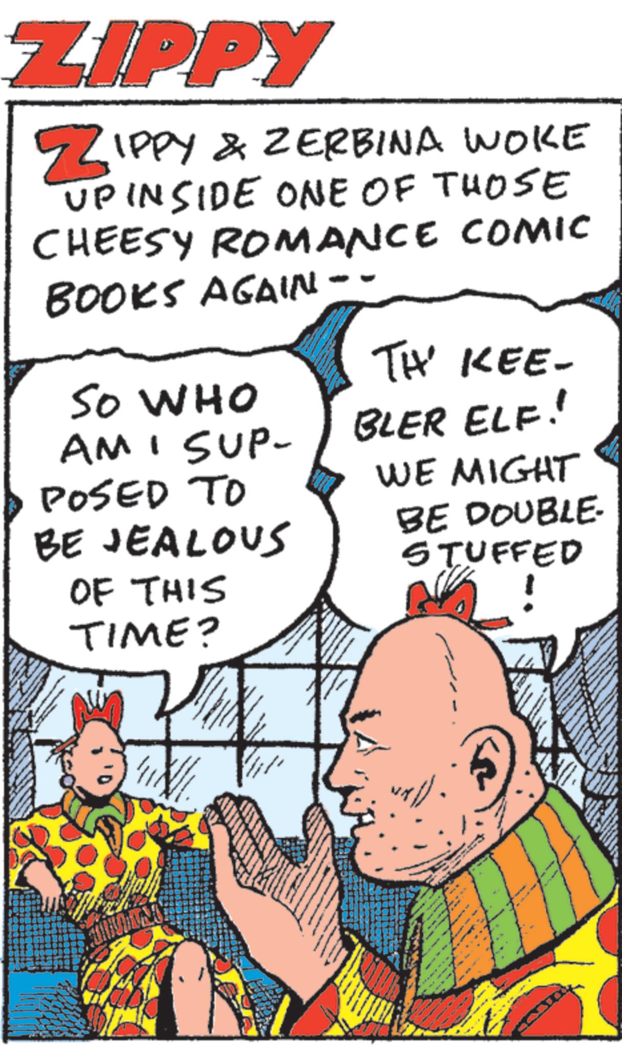 Animated cartoon OCR: ZIPPY ZIPPY & ZERBINA WOKE UPINSIDE ONE OF THOSE CHEESY ROMANCE COMIC BOOKS AGAIN -- TH' KEE- SO WHO AM I SUP- BLER ELF! POSED TO WE MIGHT BE JEALOUS BE DOUBLE- STUFFED OF THIS TIME? www ZIPPY ZIPPY & ZERBINA WOKE UPINSIDE ONE OF THOSE CHEESY ROMANCE COMIC BOOKS AGAIN -- TH ' KEE- SO WHO AM I SUP- BLER ELF ! POSED TO WE MIGHT BE JEALOUS BE DOUBLE- STUFFED OF THIS TIME ? www