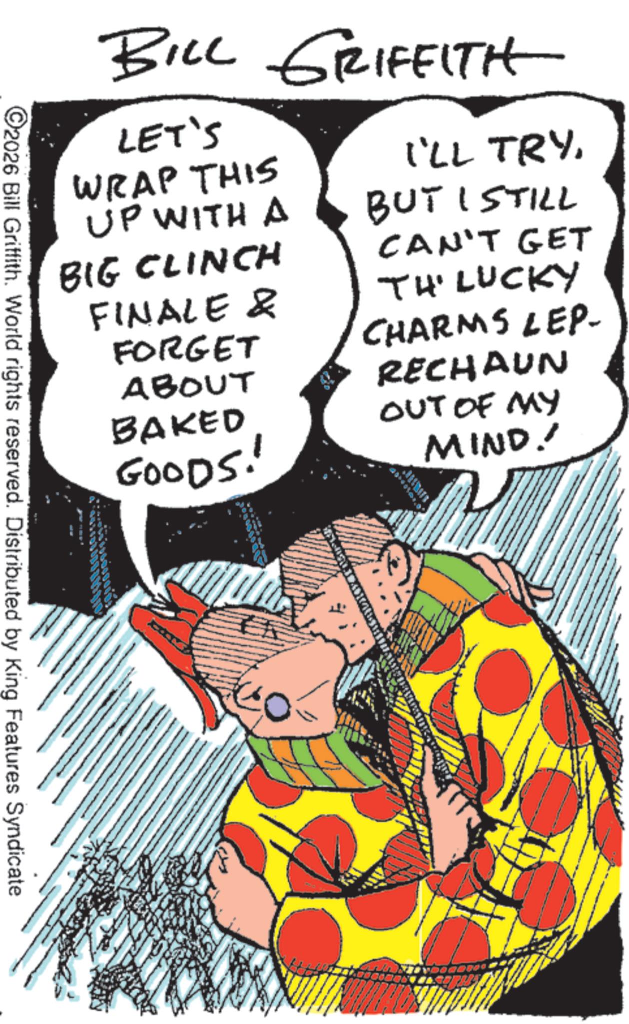 Costume design OCR: BILL GRIFFITH LET'S WRAP THIS I'LL TRYUP WITH A BUT I STILL BIG CLINCH FINALE & FORGET ABOUT BAKED GOODS! RECHAUN OUT OF MY MIND. CAN'T GET TH' LUCKY CHARMS LEP ©2026 Bill Griffith. World rights reserved. Distributed by King Features Syndicate BILL GRIFFITH LET'S WRAP THIS I'LL TRYUP WITH A BUT I STILL BIG CLINCH FINALE & FORGET ABOUT BAKED GOODS ! RECHAUN OUT OF MY MIND . CAN'T GET TH ' LUCKY CHARMS LEP © 2026 Bill Griffith . World rights reserved . Distributed by King Features Syndicate