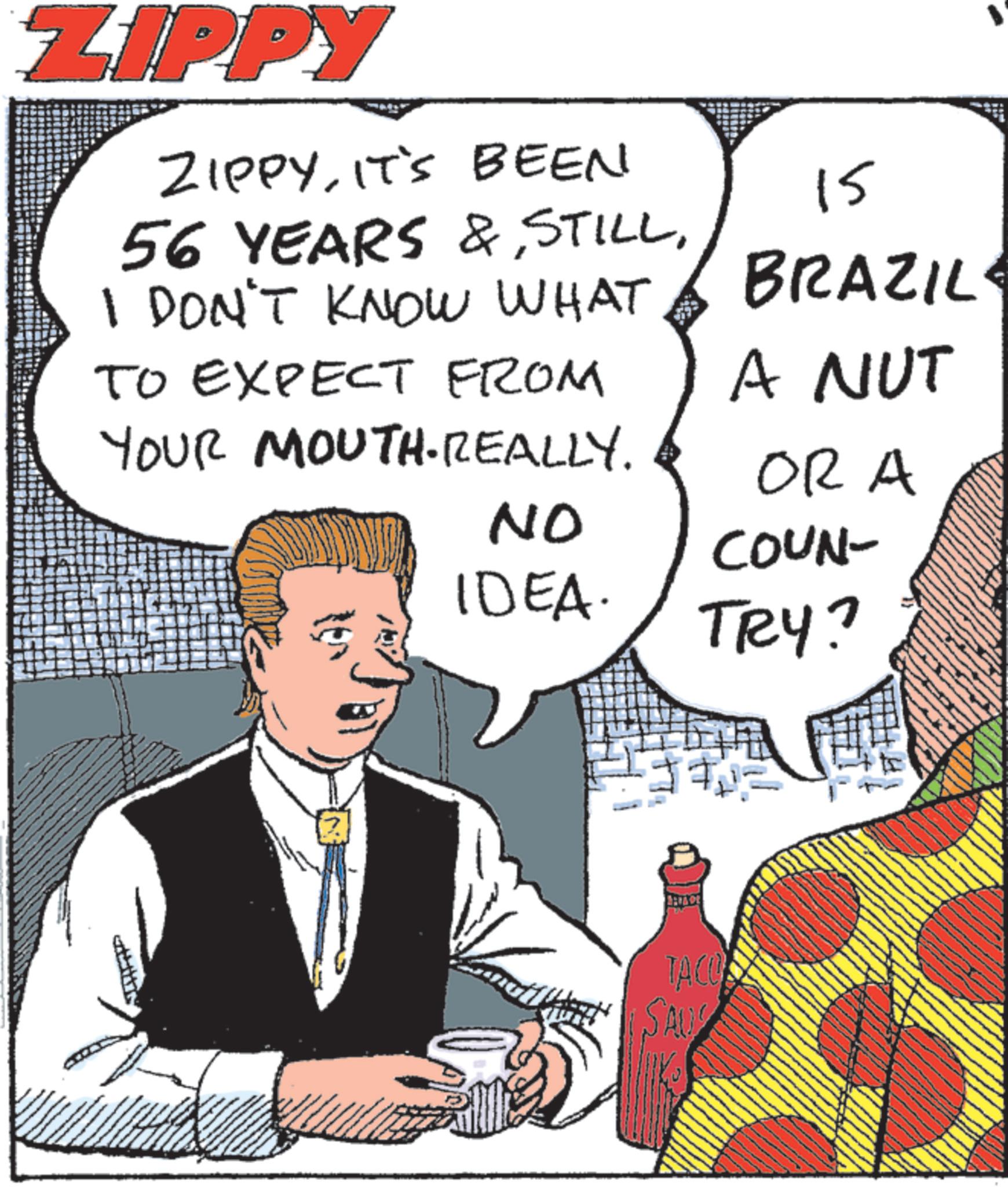 Animated cartoon OCR: ZIPPY ZIPPYIT'S BEEN 56 YEARS & STILLI DON'T KNOW WHAT TO EXPECT FROM YOUR MOUTH.REALLY. 15 BRAZIL A NUT OR A NO COUN- IDEA. TRY? TACOS SAU ZIPPY ZIPPYIT'S BEEN 56 YEARS & STILLI DON'T KNOW WHAT TO EXPECT FROM YOUR MOUTH.REALLY . 15 BRAZIL A NUT OR A NO COUN- IDEA . TRY ? TACOS SAU