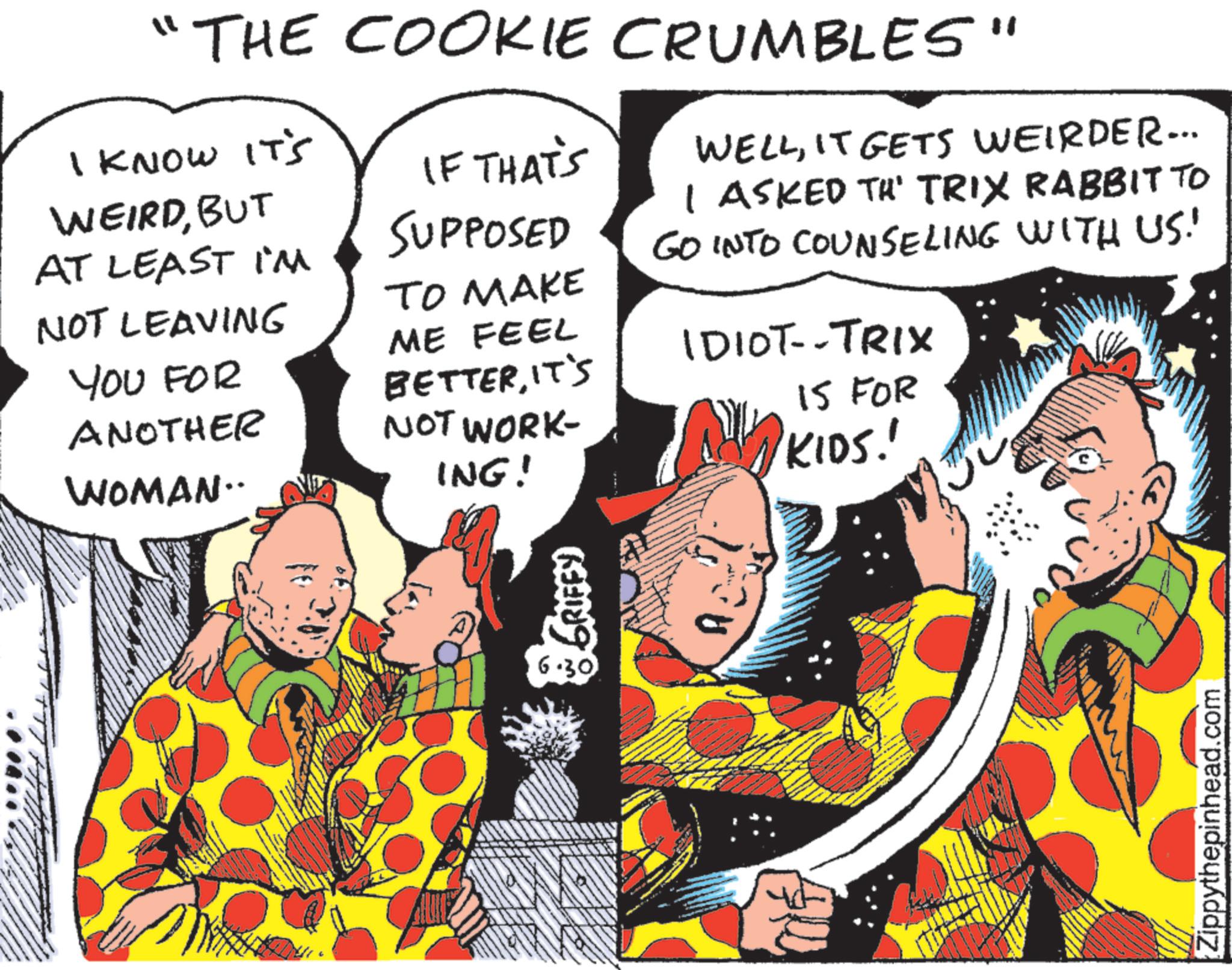 Publication OCR: "THE COOKIE CRUMBLES" I KNOW IT'S WEIRDBUT AT LEAST I'M NOT LEAVING YOU FOR ANOTHER WOMAN.. IF THAT'S SUPPOSED TO MAKE ME FEEL BETTERIT'S NOT WORK- ING! WELLIT GETS WEIRDER... I ASKED TH' TRIX RABBIT TO GO INTO COUNSELING WITH US! IDIOT--TRIX 15 FOR KIDS! 6.30 Zippythepinhead.com " THE COOKIE CRUMBLES " I KNOW IT'S WEIRDBUT AT LEAST I'M NOT LEAVING YOU FOR ANOTHER WOMAN .. IF THAT'S SUPPOSED TO MAKE ME FEEL BETTERIT'S NOT WORK- ING ! WELLIT GETS WEIRDER ... I ASKED TH ' TRIX RABBIT TO GO INTO COUNSELING WITH US ! IDIOT -- TRIX 15 FOR KIDS ! 6.30 Zippythepinhead.com