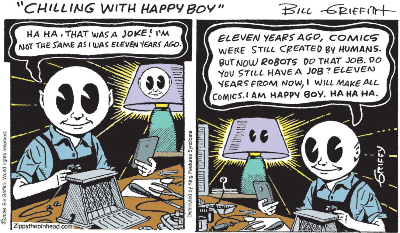 Comic book OCR: ©2026 Bill Griffith. World rights reserved. "CHILLING WITH HAPPY BOY" HA HA. THAT WAS A JOKE! I'M NOT THE SAME AS I WAS ELEVEN YEARS AGO. BILL GRIFFilt ELEVEN YEARS AGOCOMICS WERE STILL CREATED BY HUMANS. BUT NOW ROBOTS DO THAT JOB. DO YOU STILL HAVE A JOB? ELEVEN YEARS FROM NOWI WILL MAKE ALL COMICS. I AM HAPPY BOY. HA HA HA. Zippythepinhead.com Distributed by King Features Syndicate " 533129 © 2026 Bill Griffith . World rights reserved . " CHILLING WITH HAPPY BOY " HA HA . THAT WAS A JOKE ! I'M NOT THE SAME AS I WAS ELEVEN YEARS AGO . BILL GRIFFilt ELEVEN YEARS AGOCOMICS WERE STILL CREATED BY HUMANS . BUT NOW ROBOTS DO THAT JOB . DO YOU STILL HAVE A JOB ? ELEVEN YEARS FROM NOWI WILL MAKE ALL COMICS . I AM HAPPY BOY . HA HA HA . Zippythepinhead.com Distributed by King Features Syndicate " 533129