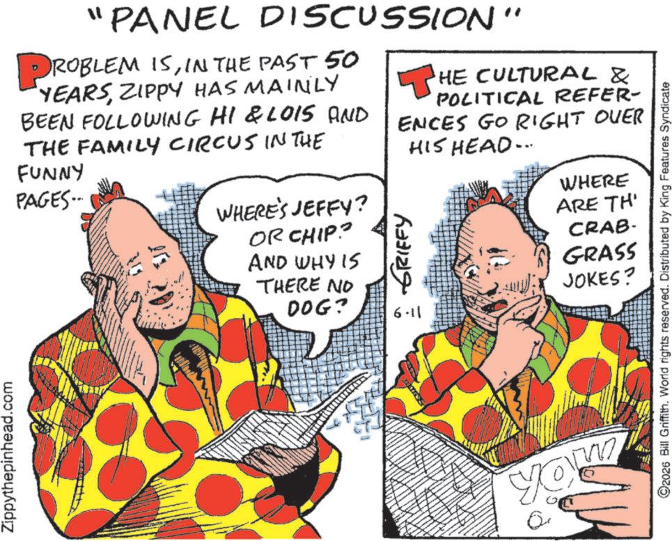 Publication OCR: Zippythepinhead.com "PANEL DISCUSSION" PROBLEM ISIN THE PAST 50 YEARSZIPPY HAS MAINLY BEEN FOLLOWING HI & LOIS AND THE FAMILY CIRCUS IN THE FUNNY PAGES... WHERE'S JEFFY? OR CHIP? AND WHY IS THERE NO DOG? ?HE CULTURAL & POLITICAL REFER- ENCES GO RIGHT OVER HIS HEAD... 6.11 WHERE ARE TH CRAB- GRASS JOKES? : GRIFFY YOU 2026 Bill Griffith. World rights reserved. Distributed by King Features Syndicate Zippythepinhead.com " PANEL DISCUSSION " PROBLEM ISIN THE PAST 50 YEARSZIPPY HAS MAINLY BEEN FOLLOWING HI & LOIS AND THE FAMILY CIRCUS IN THE FUNNY PAGES ... WHERE'S JEFFY ? OR CHIP ? AND WHY IS THERE NO DOG ? ?HE CULTURAL & POLITICAL REFER- ENCES GO RIGHT OVER HIS HEAD ... 6.11 WHERE ARE TH CRAB- GRASS JOKES ? : GRIFFY YOU 2026 Bill Griffith . World rights reserved . Distributed by King Features Syndicate