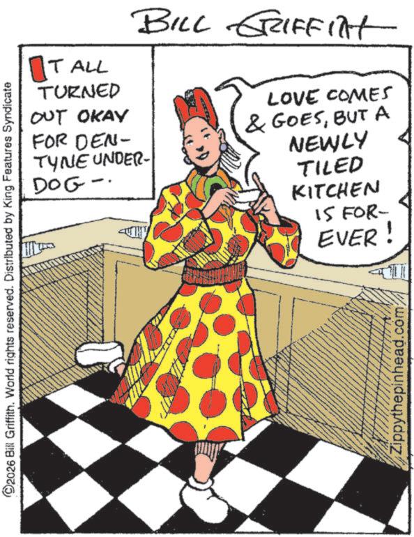 Animation OCR: ©2026 Bill Griffith. World rights reserved. Distributed by King Features Syndicate TALL BILL GRIFFilt TURNED OUT OKAY FOR DEN- TYNE UNDER- DOG- LOVE COMES & GOESBUT A NEWLY TILED KITCHEN 15 FOR- EVER! Zippythepinhead.com © 2026 Bill Griffith . World rights reserved . Distributed by King Features Syndicate TALL BILL GRIFFilt TURNED OUT OKAY FOR DEN- TYNE UNDER- DOG- LOVE COMES & GOESBUT A NEWLY TILED KITCHEN 15 FOR- EVER ! Zippythepinhead.com