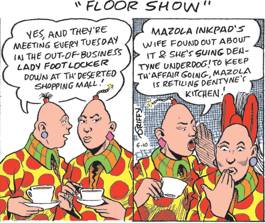 Pleased OCR: "FLOOR SHOW" YESAND THEY'RE MEETING EVERY TUESDAY IN THE OUT-OF-BUSINESS LADY FOOTLOCKER DOWN AT TH' DESERTED SHOPPING MALL! MAZOLA INKPAD'S WIFE FOUND OUT ABOUT IT & SHE'S SUING DEN- TYNE UNDERDOG! TO KEEP TH' AFFAIR GOINGMAZOLA IS RETILING DENTYNE'S KITCHEN! 30 ORIFFY 6.10 " FLOOR SHOW " YESAND THEY'RE MEETING EVERY TUESDAY IN THE OUT - OF - BUSINESS LADY FOOTLOCKER DOWN AT TH ' DESERTED SHOPPING MALL ! MAZOLA INKPAD'S WIFE FOUND OUT ABOUT IT & SHE'S SUING DEN- TYNE UNDERDOG ! TO KEEP TH ' AFFAIR GOINGMAZOLA IS RETILING DENTYNE'S KITCHEN ! 30 ORIFFY 6.10