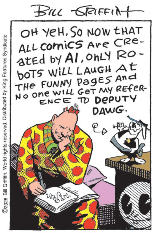 Animated cartoon OCR: ©2026 Bill Griffith. World rights reserved. Distributed by King Features Syndicate BILL GRIFFilt OH YEHSO NOW THAT ALL Comics Are CRe- ated by AIONLY RO- boTS WILL LAUGH At THE FUNNY Pages And No one WILL GET MY REFER ENCE TO DEPUTY DAWG. ? 20 © 2026 Bill Griffith . World rights reserved . Distributed by King Features Syndicate BILL GRIFFilt OH YEHSO NOW THAT ALL Comics Are CRe- ated by AIONLY RO- boTS WILL LAUGH At THE FUNNY Pages And No one WILL GET MY REFER ENCE TO DEPUTY DAWG . ? 20