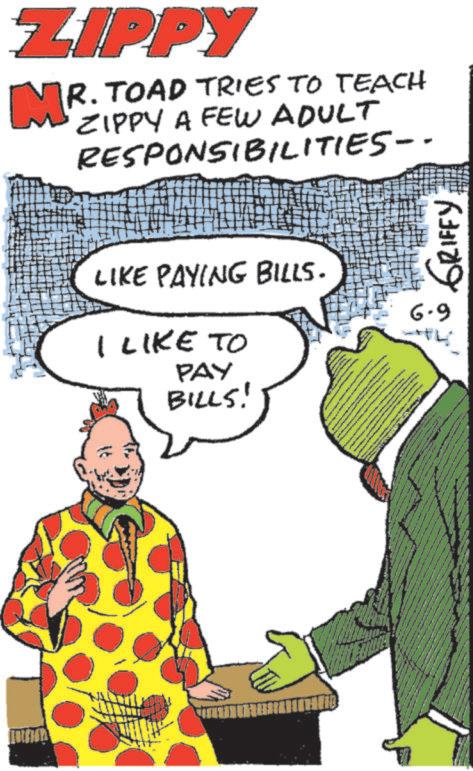 Publication OCR: ZIPPY MR. TOAD TRIES TO TEACH ZIPPY A FEW ADULT RESPONSIBILITIES-- LIKE PAYING BILLS. I LIKE TO PAY BILLS! W wwwww www 6.9 GRIFFY ZIPPY MR . TOAD TRIES TO TEACH ZIPPY A FEW ADULT RESPONSIBILITIES-- LIKE PAYING BILLS . I LIKE TO PAY BILLS ! W wwwww www 6.9 GRIFFY