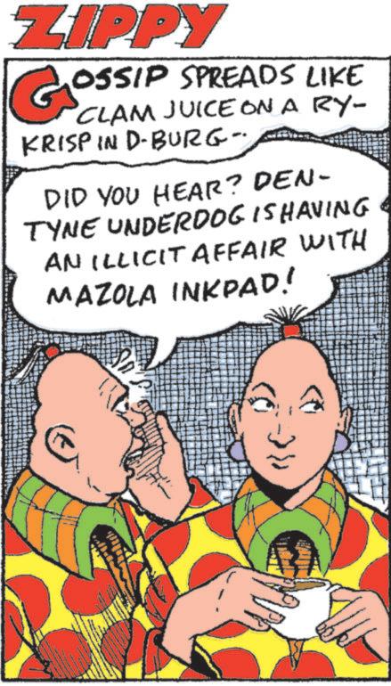 Animation OCR: ZIPPY GOSSIP SPREADS LIKE CLAM JUICEONA RY- KRISP IN D-BURG- DID YOU HEAR? DEN- TYNE UNDERDOG IS HAVING AN ILLICIT AFFAIR WITH MAZOLA INKPAD! ZIPPY GOSSIP SPREADS LIKE CLAM JUICEONA RY- KRISP IN D - BURG- DID YOU HEAR ? DEN- TYNE UNDERDOG IS HAVING AN ILLICIT AFFAIR WITH MAZOLA INKPAD !