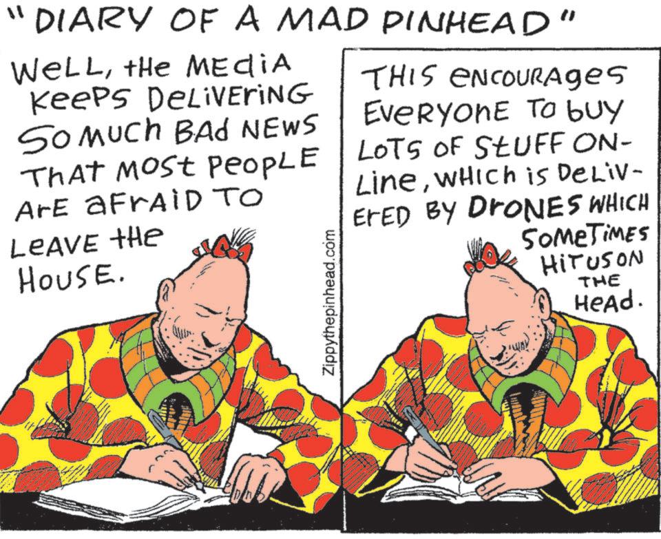 Animation OCR: "1 DIARY OF A MAD PINHEAD" WELLthe MEDIA Keeps DELIVERING So Much BAD NEWS That Most PeoPLE Are a FrAID TO LEAVE the HOUSE. Zippythepinhead.com THIS ENCOURAges EVERYONE To buy LOTS OF STUFF ON- LineWHICH is DeLiv- ErED BY DRONES WHICH SOMETIMES HITUSON THE Head. " 1 DIARY OF A MAD PINHEAD " WELLthe MEDIA Keeps DELIVERING So Much BAD NEWS That Most PeoPLE Are a FrAID TO LEAVE the HOUSE . Zippythepinhead.com THIS ENCOURAges EVERYONE To buy LOTS OF STUFF ON- LineWHICH is DeLiv- ErED BY DRONES WHICH SOMETIMES HITUSON THE Head .