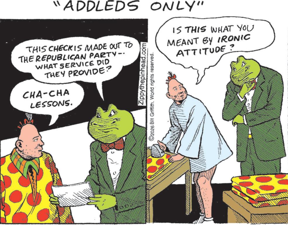 Publication OCR: "ADDLEDS ONLY" IS THIS WHAT YOU MEANT BY IRONIC ATTITUDE ? THIS CHECKIS MADE OUT TO THE REPUBLICAN PARTY-. WHAT SERVICE DID THEY PROVIDE? CHA-CHA LESSONS. Zippythepinhead.com ©2026 Bill Griffith. World rights reserved. " ADDLEDS ONLY " IS THIS WHAT YOU MEANT BY IRONIC ATTITUDE ? THIS CHECKIS MADE OUT TO THE REPUBLICAN PARTY- . WHAT SERVICE DID THEY PROVIDE ? CHA - CHA LESSONS . Zippythepinhead.com © 2026 Bill Griffith . World rights reserved .