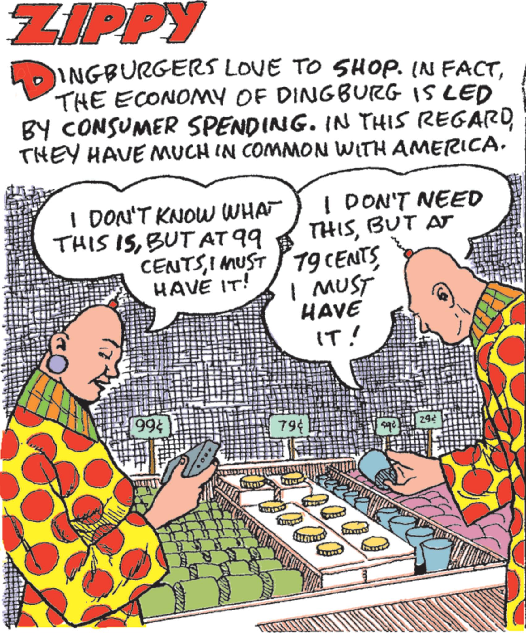 Animated cartoon OCR: ZIPPY INGBURGERS LOVE TO SHOP. IN FACTTHE ECONOMY OF DINGBURG IS LED BY CONSUMER SPENDING. IN THIS REGARDTHEY HAVE MUCH IN COMMON WITH AMERICA. I DON'T KNOW WHAT THIS ISBUT AT 99 CENTSI MUST HAVE IT! I DON'T NEED THISBUT AT 19 CENTS I MUST HAVE IT! 99¢ 79¢ 292 ZIPPY INGBURGERS LOVE TO SHOP . IN FACTTHE ECONOMY OF DINGBURG IS LED BY CONSUMER SPENDING . IN THIS REGARDTHEY HAVE MUCH IN COMMON WITH AMERICA . I DON'T KNOW WHAT THIS ISBUT AT 99 CENTSI MUST HAVE IT ! I DON'T NEED THISBUT AT 19 CENTS I MUST HAVE IT ! 99 ¢ 79 ¢ 292