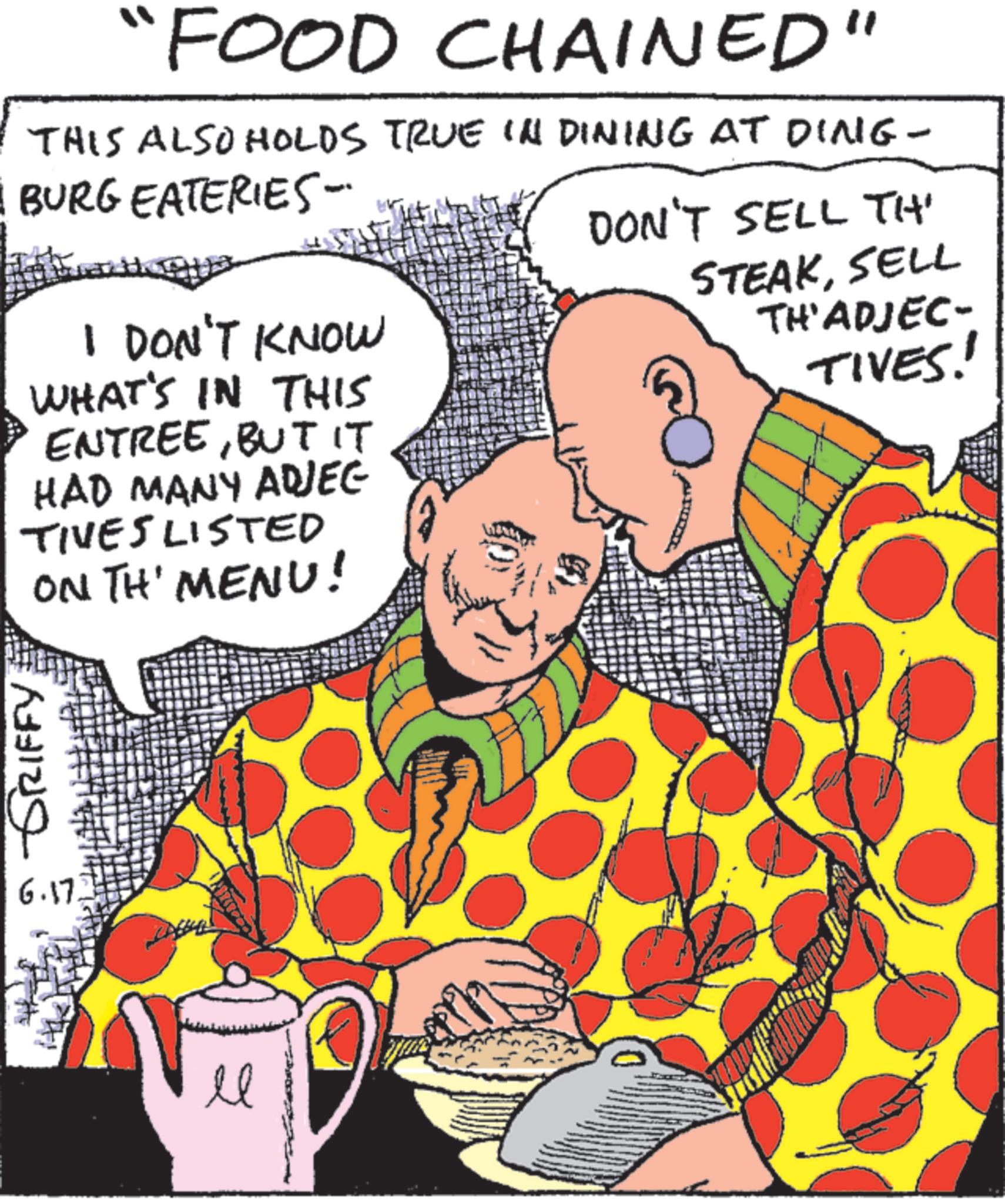 Comic book OCR: GRIFFY "FOOD CHAINED" THIS ALSO HOLDS TRUE IN DINING AT DING- BURG EATERIES- I DON'T KNOW WHAT'S IN THIS ENTREEBUT IT HAD MANY ADJEC TIVES LISTED ON TH' MENU! 6.17. 20 DON'T SELL TH' STEAKSELL TH'ADJEC- TIVES! GRIFFY " FOOD CHAINED " THIS ALSO HOLDS TRUE IN DINING AT DING- BURG EATERIES- I DON'T KNOW WHAT'S IN THIS ENTREEBUT IT HAD MANY ADJEC TIVES LISTED ON TH ' MENU ! 6.17 . 20 DON'T SELL TH ' STEAKSELL TH'ADJEC- TIVES !