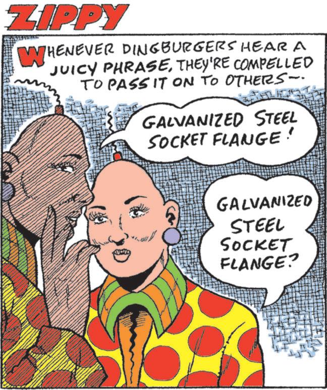 Comic book OCR: ZIPPY WHENEVER DINGBURGERS HEAR A JUICY PHRASETHEY'RE COMPELLED TO PASSIT ON TO OTHERS- GALVANIZED STEEL SOCKET FLANGE! GALVANIZED STEEL SOCKET FLANGE? ZIPPY WHENEVER DINGBURGERS HEAR A JUICY PHRASETHEY'RE COMPELLED TO PASSIT ON TO OTHERS- GALVANIZED STEEL SOCKET FLANGE ! GALVANIZED STEEL SOCKET FLANGE ?