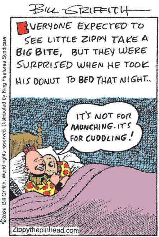 Humour OCR: BILL GRIFFITH VERYONE EXPECTED TO SEE LITTLE ZIPPY TAKE A BIG BITEBUT THEY WERE SURPRISED WHEN HE TOOK HIS DONUT TO BED THAT NIGHT.. C2026 Bill Griffith. World rights reserved. Distributed by King Features Syndicate Zippythepinhead.com IT'S NOT FOR MUNCHING. IT'S FOR CUDDLING! BILL GRIFFITH VERYONE EXPECTED TO SEE LITTLE ZIPPY TAKE A BIG BITEBUT THEY WERE SURPRISED WHEN HE TOOK HIS DONUT TO BED THAT NIGHT .. C2026 Bill Griffith . World rights reserved . Distributed by King Features Syndicate Zippythepinhead.com IT'S NOT FOR MUNCHING . IT'S FOR CUDDLING !