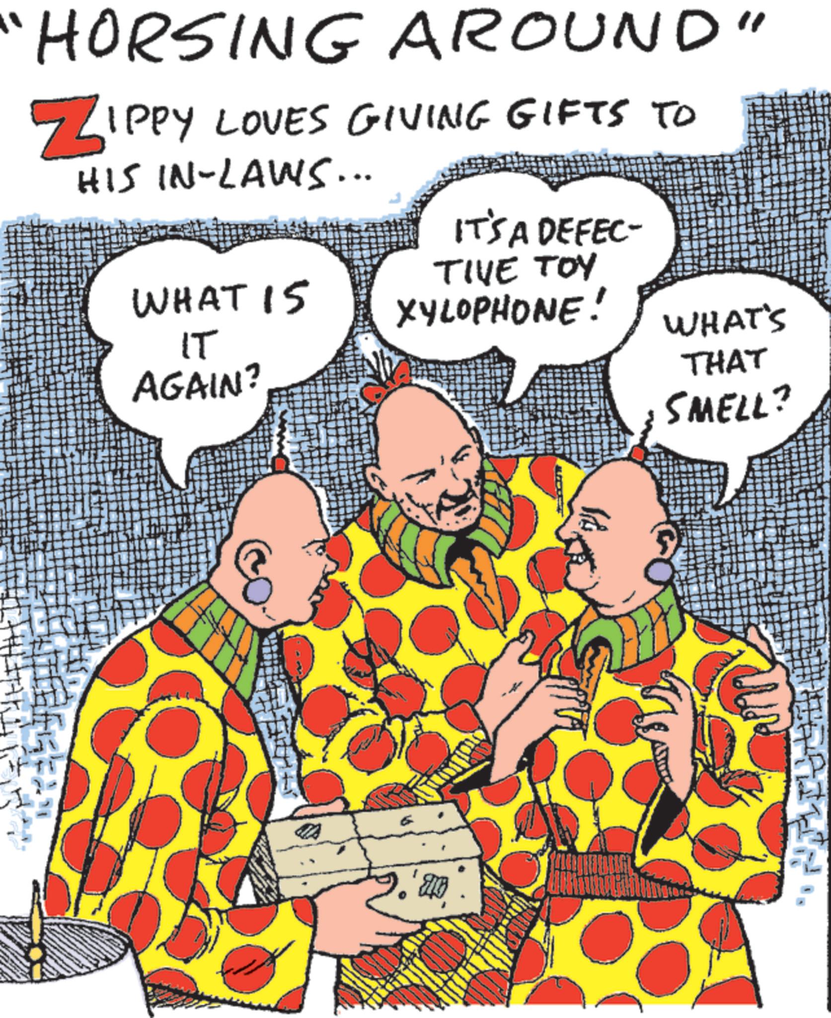 Comics OCR: HORSING AROUND" ZIPPY LOVES GIVING GIFTS TO HIS IN-LAWS... WHAT 15 IT AGAIN? IT'S A DEFEC- TIVE TOY XYLOPHONE! WHAT'S THAT SMELL? HORSING AROUND " ZIPPY LOVES GIVING GIFTS TO HIS IN - LAWS ... WHAT 15 IT AGAIN ? IT'S A DEFEC- TIVE TOY XYLOPHONE ! WHAT'S THAT SMELL ?