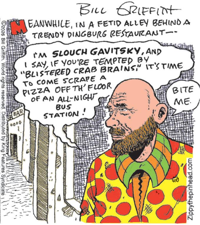 Graphics OCR: BAR 0000 BILL GRIFFINT EANWHILEIN A FETID ALLEY BEHIND A TRENDY DINGBURG RESTAURANT-- I'M SLOUCH GAVITSKYAND I SAYIF YOU'RE TEMPTED BY "BLISTERED CRAB BRAINS" IT'S TIME TO COME SCRAPE A PIZZA OFF TH'FLOOR OF AN ALL-NIGHT BUS STATION! BITE ME. C2026 Bill Griffith. World rights reserved. Distributed by King Features Syndicate Zippythepinhead.com BAR 0000 BILL GRIFFINT EANWHILEIN A FETID ALLEY BEHIND A TRENDY DINGBURG RESTAURANT-- I'M SLOUCH GAVITSKYAND I SAYIF YOU'RE TEMPTED BY " BLISTERED CRAB BRAINS" IT'S TIME TO COME SCRAPE A PIZZA OFF TH'FLOOR OF AN ALL - NIGHT BUS STATION ! BITE ME . C2026 Bill Griffith . World rights reserved . Distributed by King Features Syndicate Zippythepinhead.com