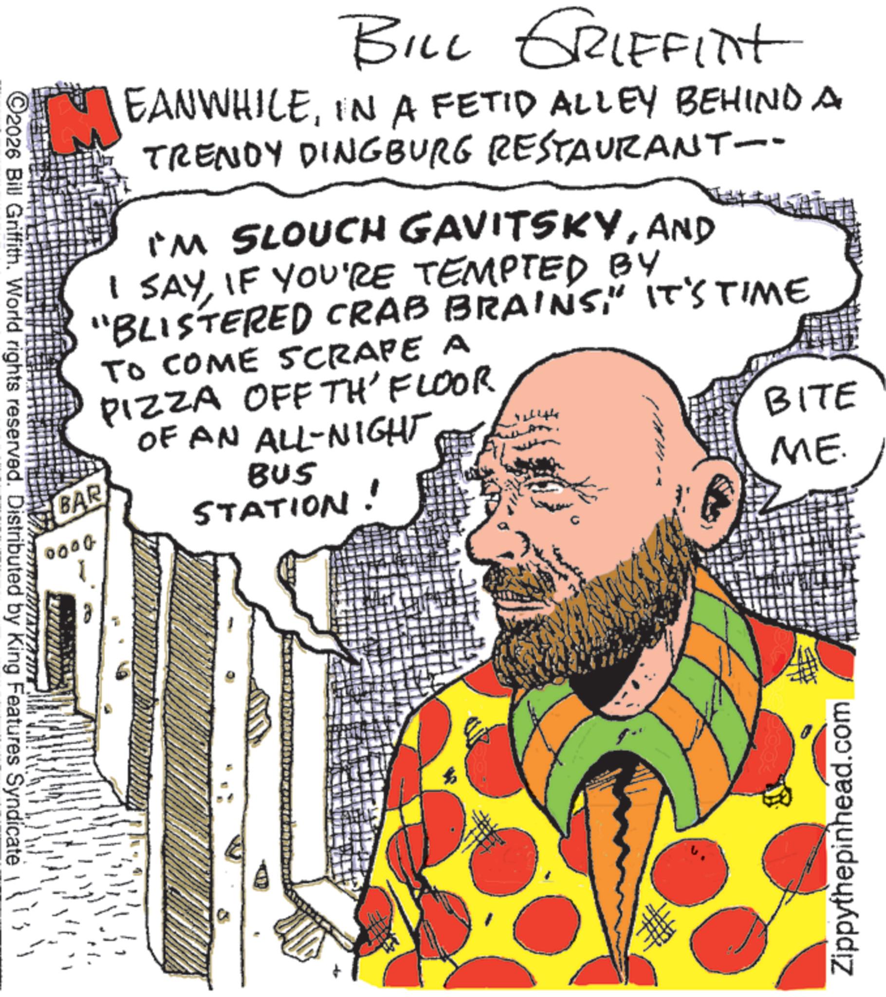 Graphics OCR: BAR 0000 BILL GRIFFINT EANWHILEIN A FETID ALLEY BEHIND A TRENDY DINGBURG RESTAURANT-- I'M SLOUCH GAVITSKYAND I SAYIF YOU'RE TEMPTED BY "BLISTERED CRAB BRAINS" IT'S TIME TO COME SCRAPE A PIZZA OFF TH'FLOOR OF AN ALL-NIGHT BUS STATION! BITE ME. C2026 Bill Griffith. World rights reserved. Distributed by King Features Syndicate Zippythepinhead.com BAR 0000 BILL GRIFFINT EANWHILEIN A FETID ALLEY BEHIND A TRENDY DINGBURG RESTAURANT-- I'M SLOUCH GAVITSKYAND I SAYIF YOU'RE TEMPTED BY " BLISTERED CRAB BRAINS" IT'S TIME TO COME SCRAPE A PIZZA OFF TH'FLOOR OF AN ALL - NIGHT BUS STATION ! BITE ME . C2026 Bill Griffith . World rights reserved . Distributed by King Features Syndicate Zippythepinhead.com